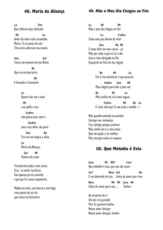48. Maria da Aliança
La Sim
Que silêncio mais delicado
Mi La
Amor do amor mais escondido.
Maria, Tu és porta do céu
Três cores adornam teu manto.
Sim Sol
Torna-me semente do teu Reino
Re
Que cai em boa terra
Mi
E fecunda o Santuário
La
Queres dar-me a mão
Mi
e eu pedir a tua
Fa#m
não posso estar sem ti
Do#m
sem o teu olhar tão puro
Sim Re
Tua voz me alegra a alma
La
Maria da Aliança,
Sol Mi
Palavra de amor
Transformei todo o meu canto
Só p´ra sentir tua brisa.
Sou apenas pó no caminho
o pó que Tu nunca esquecerás.
Molda em mim, com barro e com fogo
uma ponte até ao céu
que nasce no Santuário
49. Mãe o Meu Dia Chegou ao Fim
La Re Mi
Mãe o meu dia chegou ao fim
La Fa#m
Sinto uma paz dentro de mim
Sim Re Mi
E estou feliz em meu cansa - ço
Mãe por tudo o que eu fui e dei
Leva o meu obrigado ao Pai
Enquanto eu fico em teu regaço
Re Mi La
Em ti vou encontrar o que procuro
Fa#m Sim Mi
Mais alegria para dar e para ser
Re Mi La
Mãe confio em ti és meu seguro
Fa#m Mi Re La
E sinto mãe que Tu me estás a acolhe - r
Mãe quando amanhã eu acordar
Contigo vou recomeçar
Fica comigo porque anoitece
Mãe confio em ti o meu amor
Que me ajuda a ser melhor
Meu coração nunca se esquece
50. Que Melodia é Esta
Lam Mi Mi7 Lam
Que melodia é esta, que soa tão suave
La7 Rem Sol Do
E vai descendo do céu, cheia do amor que é teu
Rem Mi Mi Lam Mi
Cheia do amor que é teu - , Senhor
Ao encontro de ti
Ela nos vai guiando
Pois Tu quiseste Senhor
Nosso amor abraçar
Nosso amor abraçar, Senhor
 