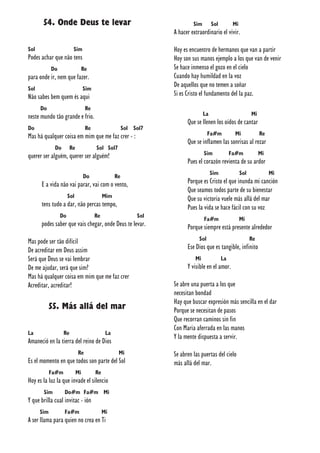 54. Onde Deus te levar
Sol Sim
Podes achar que não tens
Do Re
para onde ir, nem que fazer.
Sol Sim
Não sabes bem quem és aqui
Do Re
neste mundo tão grande e frio.
Do Re Sol Sol7
Mas há qualquer coisa em mim que me faz crer - :
Do Re Sol Sol7
querer ser alguém, querer ser alguém!
Do Re
E a vida não vai parar, vai com o vento,
Sol Mim
tens tudo a dar, não percas tempo,
Do Re Sol
podes saber que vais chegar, onde Deus te levar.
Mas pode ser tão difícil
De acreditar em Deus assim
Será que Deus se vai lembrar
De me ajudar, será que sim?
Mas há qualquer coisa em mim que me faz crer
Acreditar, acreditar!
55. Más allá del mar
La Re La
Amaneció en la tierra del reino de Dios
Re Mi
Es el momento en que todos son parte del Sol
Fa#m Mi Re
Hoy es la luz la que invade el silencio
Sim Do#m Fa#m Mi
Y que brilla cual invitac - ión
Sim Fa#m Mi
A ser llama para quien no crea en Ti
Sim Sol Mi
A hacer extraordinario el vivir.
Hoy es encuentro de hermanos que van a partir
Hoy son sus manos ejemplo a los que van de venir
Se hace inmenso el gozo en el cielo
Cuando hay humildad en la voz
De aquellos que no temen a soñar
Si es Cristo el fundamento del la paz.
La Mi
Que se llenen los oídos de cantar
Fa#m Mi Re
Que se inflamen las sonrisas al rezar
Sim Fa#m Mi
Pues el corazón revienta de su ardor
Sim Sol Mi
Porque es Cristo el que inunda mi canción
Que seamos todos parte de su bienestar
Que su victoria vuele más allá del mar
Pues la vida se hace fácil con su voz
Fa#m Mi
Porque siempre está presente alrededor
Sol Re
Ese Dios que es tangible, infinito
Mi La
Y visible en el amor.
Se abre una puerta a los que
necesitan bondad
Hay que buscar expresión más sencilla en el dar
Porque se necesitan de pasos
Que recorran caminos sin fin
Con Maria aferrada en las manos
Y la mente dispuesta a servir.
Se abren las puertas del cielo
más allá del mar.
 