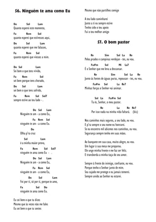 56. Ninguém te ama como Eu
Do Sol Lam
Quanto esperei este momento,
Fa Rem Sol
quanto esperei que estivesses aqui,
Do Sol Lam
quanto esperei que me falasses,
Fa Rem Sol
quanto esperei que viesses a mim.
Do Sol Lam
Sei bem o que tens vivido,
Fa Rem Sol
sei bem porque tens chorado,
Do Sol Lam
sei bem o que tens sofrido,
Fa Rem Sol Sol7
sempre estive ao teu lado - .
Do Sol Lam
Ninguém te am - a como Eu,
Fa Rem Sol
ninguém te am - a como Eu.
Do
Olha p’ra cruz
Sol Lam
é a minha maior prova,
Fa Rem Sol Sol7
ninguém te ama como Eu - .
Do Sol Lam
Ninguém te am - a como Eu,
Fa Rem Sol
ninguém te am - a como Eu,
Do Sol Lam
Foi por ti, só por ti, porque te amo,
Fa Sol Do
ninguém te ama como Eu.
Eu sei bem o que tu dizes
Mesmo que às vezes não me fales
Eu sei bem o que tu sentes
Mesmo que não partilhes comigo
A teu lado caminharei
Junto a ti eu sempre estive
Tenho sido o teu apoio
Fui o teu melhor amigo
57. O bom pastor
Re Sim Sol La Re
Pelos prados e campinas verdejan - tes, eu vou.
Fa#m Sol Mi La7
É o Senhor que me leva a descansar.
Re Sim Sol La Re
Junto às fontes de águas puras, repousan - tes, eu vou.
Fa#m Sol La Re7
Minhas forças o Senhor vai animar.
Sol La Fa#m Sol
Tu és, Senhor, o meu pastor.
Re La Re Re7
Por isso nada na minha vida faltará. (bis)
Nos caminhos mais seguros, a seu lado, eu vou.
E p’ra sempre o seu nome eu honrarei.
Se eu encontro mil abismos nos caminhos, eu vou.
Segurança sempre tenho em suas mãos.
Ao banquete em sua casa, muito alegre, eu vou.
Um lugar à sua mesa me preparou.
Ele unge minha fronte e me faz ser feliz.
E transborda a minha taça do seu amor.
Sempre à frente do inimigo, confiante, eu vou.
Porque tenho o Senhor junto de mim.
Seu cajado me protege e eu jamais temerei.
Sempre unido ao Senhor eu estarei.
 