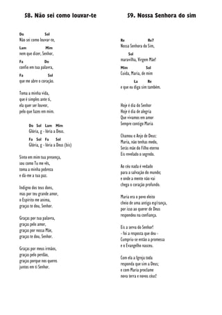 58. Não sei como louvar-te
Do Sol
Não sei como louvar-te,
Lam Mim
nem que dizer, Senhor,
Fa Do
confio em tua palavra,
Fa Sol
que me abre o coração.
Toma a minha vida,
que é simples ante ti,
ela quer ser louvor,
pelo que fazes em mim.
Do Sol Lam Mim
Glória, g - lória a Deus.
Fa Sol Fa Sol
Glória, g - lória a Deus (bis)
Sinto em mim tua presença,
sou como Tu me vês,
toma a minha pobreza
e dá-me a tua paz.
Indigno dos teus dons,
mas por teu grande amor,
o Espírito me anima,
graças te dou, Senhor.
Graças por tua palavra,
graças pelo amor,
graças por nossa Mãe,
graças te dou, Senhor.
Graças por meus irmãos,
graças pelo perdão,
graças porque nos queres
juntos em ti Senhor.
59. Nossa Senhora do sim
Re Re7
Nossa Senhora do Sim,
Sol
maravilha, Virgem Mãe!
Mim Sol
Cuida, Maria, de mim
La Re
e que eu diga sim também.
Hoje é dia do Senhor
Hoje é dia de alegria
Que vivamos em amor
Sempre contigo Maria
Chamou o Anjo de Deus:
Maria, não tenhas medo,
Serás mãe do Filho eterno
Eis revelado o segredo.
Ao céu nada é vedado
para a salvação do mundo;
e onde a mente não vai
chega o coração profundo.
Maria era o povo eleito
cheio de uma antiga esp'rança,
por isso ao querer de Deus
respondeu na confiança.
Eis a serva do Senhor!
- foi a resposta que deu -
Cumpriu-se então a promessa
e o Evangelho nasceu.
Com ela a Igreja toda
responda que sim a Deus;
e com Maria proclame
nova terra e novos céus!
 