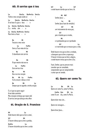 60. O sorriso que é teu
La Sim/La Do#m/La Sim/La
Tenho o meu coração atado at - i
La Sim/La Do#m/La Sim/La
O nó foste Tu que o - dest - e
La Sim/La Do#m/La Sim/La
E a minha alm - a
La Sim/La Do#m/La Sim/La
Mais forte a fizest - e
Re Mi
Tocaste o meu rosto
La Fa#m
Com as Tuas mãos de Luz
Re Mi
E desenhaste este sorriso
Re Mi
O que mostro não sou eu
La Fa#m
Este sorriso é teu
Re Mi
Ata-o ao teu coração
Re Mi La Fa#m
Fá-lo crescer e deixa-o viver
Re Mi La
Sempre que te segrede a minha oração
É a ti que eu quero seguir
A teu lado caminhar
Meu coração só deseja que vejam nele
O sorriso com que abraças meu olhar
61. Oração de S. Francisco
Mi La
Onde houver ódio que eu leve o amor,
Si7 Mi
E houver ofensa que eu leve o perdão,
Do#m La
E houver discórdia que eu leve a união
Si7 La Si7
e onde houver dúvida que eu leve a fé.
Mi Mi7
Senhor Jesus - ,
La Mi
Senhor Jesus fazei de mim(bis)
Si7 Mi
um instrumento da vossa paz,
Si7
pois é dando que se recebe,
Mi
e é perdoando que se é perdoado
Si7 La
e é morrendo que se renasce para a vida.
Onde houver erro que eu leve a verdade,
e desespero que eu leve a esperança.
E houver tristeza que eu leve a alegria,
e onde houver trevas que eu leve a luz.
Fazei, Senhor, que eu procure mais
consolar que ser consolado,
compreender que ser compreendido
e amar que ser amado.
62. Quero ser como Tu
La Re Mi La
Quero ser como Tu, como Tu Maria,
Fa#m Sim Mi La
como Tu um dia, como Tu Maria.
Quero dizer meu sim...
Quero me consagrar...
Quero levar Jesus...
 