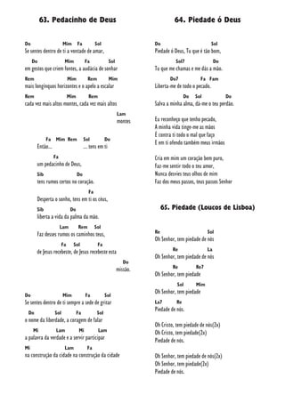 63. Pedacinho de Deus
Do Mim Fa Sol
Se sentes dentro de ti a vontade de amar,
Do Mim Fa Sol
em gestos que criem fontes, a audácia de sonhar
Rem Mim Rem Mim
mais longínquos horizontes e o apelo a escalar
Rem Mim Rem
cada vez mais altos montes, cada vez mais altos
Lam
montes
Fa Mim Rem Sol Do
Então... ... tens em ti
Fa
um pedacinho de Deus,
Sib Do
tens rumos certos no coração.
Fa
Desperta o sonho, tens em ti os céus,
Sib Do
liberta a vida da palma da mão.
Lam Rem Sol
Faz desses rumos os caminhos teus,
Fa Sol Fa
de Jesus recebeste, de Jesus recebeste esta
Do
missão.
Do Mim Fa Sol
Se sentes dentro de ti sempre a sede de gritar
Do Sol Fa Sol
o nome da liberdade, a coragem de falar
Mi Lam Mi Lam
a palavra da verdade e a servir participar
Mi Lam Fa
na construção da cidade na construção da cidade
64. Piedade ó Deus
Do Sol
Piedade ó Deus, Tu que é tão bom,
Sol7 Do
Tu que me chamas e me dás a mão.
Do7 Fa Fam
Liberta-me de todo o pecado.
Do Sol Do
Salva a minha alma, dá-me o teu perdão.
Eu reconheço que tenho pecado,
A minha vida tinge-me as mãos
É contra ti todo o mal que faço
E em ti ofendo também meus irmãos
Cria em mim um coração bem puro,
Faz-me sentir todo o teu amor,
Nunca desvies teus olhos de mim
Faz dos meus passos, teus passos Senhor
65. Piedade (Loucos de Lisboa)
Re Sol
Oh Senhor, tem piedade de nós
Re La
Oh Senhor, tem piedade de nós
Re Re7
Oh Senhor, tem piedade
Sol Mim
Oh Senhor, tem piedade
La7 Re
Piedade de nós.
Oh Cristo, tem piedade de nós(2x)
Oh Cristo, tem piedade(2x)
Piedade de nós.
Oh Senhor, tem piedade de nós(2x)
Oh Senhor, tem piedade(2x)
Piedade de nós.
 