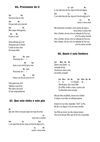 66. Precisamos de ti
Sol Do
Há certos dias na vida
Sol Do
Em que tudo corre tão mal
Sol Re
Nem sequer distinguimos
Do Re
O bem e o mal
Então olhamos pr'o céu
Chamamos por ti Senhor
E tudo se torna claro
Em nossos olhos
Sol Do Lam
Precisamos de t - i
Re Sol
Como a terra do Sol para viver
Do Lam
Precisamos de t - i
Re Sol
Como o céu do mar para ter cor
Tudo pode estar fácil
Sabemos o que fazer
Mas tudo é tão inútil
Se não compreendermos
67. Que este vinho e este pão
Re
Que este vinho e este pão sejam um traço de união
La
entre nós e o Senhor
Sol La Sol
e, em cada hora do dia, haja um hino de alegria p’ra
La Re
cantar o nosso amor.
La La7 Re
E, em cada hora do dia, haja um hino de alegria.
Sol La Sol
E, em cada hora do dia, haja um hino de alegria p’ra
La Re
cantar o nosso amor.
Nós oferecemos ao Senhor, neste cântico de amor,a
nossa força e a nossa vida.
Vem, ó Senhor, dá-nos a luz na redenção da Tua cruz,
p’la Tua morte revivida.
Vem, ó Senhor, dá-nos a luz na redenção da Tua cruz.
Vem ó Senhor, dá-nos a luz na redenção da Tua cruz,
p’la tua morte revivida.
68. Quem é esta Senhora
Sol Mim Do Re
Quem é esta Senho - ra,
revestida de Sol,
Tão branca como a neve,
de estrelas coroada?
Sol Mim Do Re Sol Mim Do Re
E - la é a imacula - da - ,
Mãe de Jesus, Ela é nossa Mãe
Eis ó Mãe, recebe a coroa, e junto a ela
Te ofertamos nosso coração
Mãe por Deus escolhida, trouxe-nos o Senhor
E sempre a seu lado, na redenção operou.
Sempre em sua vida, respondeu “Sim!” ao Pai,
Na dor e na alegria, é luz em nossa estrada.
Seu filho ao morrer nos deu imenso tesouro
Pois no-la deu por Mãe, que ao Pai nos vai guiando.
 