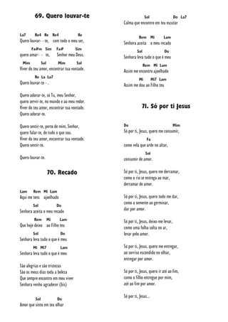 69. Quero louvar-te
La7 Re4 Re Re4 Re
Quero louvar- - te, com todo o meu ser,
Fa#m Sim Fa# Sim
quero amar- - te, Senhor meu Deus.
Mim Sol Mim Sol
Viver do teu amor, encontrar tua vontade.
Re La La7
Quero louvar-te - .
Quero adorar-te, só Tu, meu Senhor,
quero servir-te, no mundo e ao meu redor.
Viver do teu amor, encontrar tua vontade.
Quero adorar-te.
Quero sentir-te, perto de mim, Senhor,
quero falar-te, de tudo o que sou.
Viver do teu amor, encontrar tua vontade.
Quero sentir-te.
Quero louvar-te.
70. Recado
Lam Rem Mi Lam
Aqui me tens ajoelhado
Sol Do
Senhora aceita o meu recado
Rem Mi Lam
Que hoje deixo ao Filho teu
Sol Do
Senhora leva tudo o que é meu
Mi Mi7 Lam
Senhora leva tudo o que é meu
São alegrias e são tristezas
São os meus dias toda a beleza
Que sempre encontro em meu viver
Senhora venho agradecer (bis)
Sol Do
Amor que sinto em teu olhar
Sol Do La7
Calma que encontro em teu escutar
Rem Mi Lam
Senhora aceita o meu recado
Sol Do
Senhora leva tudo o que é meu
Rem Mi Lam
Assim me encontro ajoelhado
Mi Mi7 Lam
Assim me dou ao Filho teu
71. Só por ti Jesus
Do Mim
Só por ti, Jesus, quero me consumir,
Fa
como vela que arde no altar,
Sol
consumir de amor.
Só por ti, Jesus, quero me derramar,
como o rio se entrega ao mar,
derramar de amor.
Só por ti, Jesus, quero todo me dar,
como a semente ao germinar,
dar por amor.
Só por ti, Jesus, deixo-me levar,
como uma folha solta no ar,
levar pelo amor.
Só por ti, Jesus, quero me entregar,
ao sorriso escondido no olhar,
entregar por amor.
Só por ti, Jesus, quero ir até ao fim,
como o filho entregue por mim,
até ao fim por amor.
Só por ti, Jesus...
 