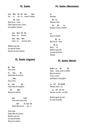 72. Santo
Lam Rem Sol Do Lam Rem
San - to, san - to, santo é o Senhor,
Mi Lam
Deus do uni - verso.
Cheios estão os céus e a terra
da tua glória, hossana.
Lam Rem Sol Do
Hossa - na , hossana,
Lam Rem Mim
hossa - na, nos céus. (bis)
Bendito o que vem
em nome do Senhor,
hossana nos céus, hossana.
73. Santo (cigano)
Do Mim
Santo santo
Fa Fam Do
Senhor Deus do universo
Mim
Céus e Terra
Fa Fam Do
Estão cheios da tua glória
Re Mim
Hossana nas alturas
Lam Lam7
Santo santo santo santo
Re7 Fa Fam Do
Senhor Deus do uni - vers - o
Santo santo
Senhor Deus do universo
Bendito o que vem
Em nome do Senhor
Hossana nas alturas
74. Santo (Hossanae)
La
Hossanae
Re La
Hossana e (bis)
Re Mi La
Hossana é Cristo, o Senhor!
La
Santo é o Senhor,
Re La
Deus do uni - verso.
Mi La
Hossa - na
Bendito o que vem
em nome do Senhor
Hossana
75. Santo (Rock)
Do#m La Mi Si7
Santo, santo, santo é o Senhor
Deus do universo.
O céu e a terra
proclamam a vossa glória.
La Si7 Mi Do#M
Hossana, hossa - na,
La Si7 Mi Si7
hossana, nas altu - ras.(bis)
Bendito aquele que vem
em nome do Senhor.
 