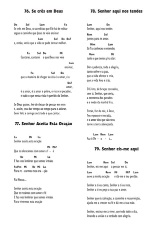 76. Se crês em Deus
Do Sol Lam Fa
Se crês em Deus, se acreditas que Ele há-de voltar
segue o caminho que Jesus te veio ensinar
Lam Sol Do Do7
e, então, verás que a vida se pode tornar melhor.
Fa Sol Do Mi
Cantarei, cantarei o que Deus nos veio
Lam
ensinar,
Fa Sol Do
que a maneira de chegar ao céu é a amar, é a
Do7
amar,
é a amar, é a amar o pobre, o rico e o pecador,
e tudo o que nesta vida é querido do Senhor.
Se Deus quiser, hei-de deixar de pensar em mim
e, assim, vou dar tempo ao tempo para o adorar.
Serei feliz e comigo será todo o que cantar.
77. Senhor Aceita Esta Oração
La Mi La
Senhor aceita esta oração
Mi Mi7
Que te oferecemos com amor e f - é
Re Mi La
E faz-nos lembrar que somos irmãos
Fa#m Mi Re Mi La
Para re - zarmos esta ora - ção
Pai Nosso...
Senhor aceita esta oração
Que te rezámos com amor e fé
E faz-nos lembrar que somos irmãos
Para vivermos esta oração
78. Senhor aqui nos tendes
Lam Do
Senhor, aqui nos tendes
Rem Sol
juntos para te amar.
Mim Lam
Só Tu conheces e entendes
Rem Mi
tudo o que temos p'ra dar:
Dor e pobreza, toda a alegria,
tanto sofrer e a paz,
que a vida oferece e cria,
que a vida leva e trás.
Ó Cristo, de braços cansados,
sem ti, Senhor, que seria,
a tormenta dos pecados
e o medo da manhã fria.
Então, faz de nós, ó Deus,
Teu repouso e morada,
e o amor dos que são teus
torne a terra abençoada.
Lam Rem Lam
Faz ó De - u - s...
79. Senhor eis-me aqui
Lam Rem Sol Do
Senhor, eis-me aqui a pensar em ti,
Lam Rem Mi Mi7 Lam
ouve a minha oração e dá-me o teu perdão.
Senhor a ti eu canto, Senhor a ti eu rezo,
Senhor a ti eu peço a tua paz e amor.
Senhor que és salvação, o caminho e ressurreição,
ajuda-me a crescer na fé e dá-me a tua mão.
Senhor, ensina-me a viver, sorrindo todo o dia,
levando a união e a verdade com alegria.
 