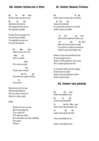 80. Senhor Ensina-me a Viver
Do Fa Sol Lam
Senhor eu peço teu amor por nós
Do Fa Sol
Sendo mais fácil conviver
Com atenção ouvimos tua voz
Para podermos aprender
Ó senhor dá-nos tua graça e luz
Para com força caminhar
E carregando essa nossa cruz
Fica mais fácil suportar
Do Mim Lam
Senhor, ensina-me a viver
Mim Fa
A dar e a receber
Rem
De ti o que eu mereço
Sol
É tudo o que eu te peço
Do Fa Sol
Para continuar a poder caminhar
Fa
Para a frente
Gostava tanto de te ter aqui
Tudo seria bem diferente
Dar-te a a mão e irmos por aí
Falar de ti a toda a gente
Refrão
Ó Senhor, dá-me a tua mão
Que eu nunca diga não
Tu és a minha luz
És Tu quem me conduz
Até à eternidade, com toda a liberdade
Para sempre
Ó Senhor
81. Senhor Quanta Tristeza
Do Fa Do
Senhor quanta tristeza vejo em teu olhar
Fa Sol Do
Gostava de te consolar
Eu sei que sofres tanto sem o meu amor
Senhor eu quero ser melhor
Fa Sol Do Lam
Amor me dás sempre que venho a qui
Fa Sol Do Do7
Amor me dás sem nunca te o pedir
Eu sei que em ti sempre vou encontrar
Senhor eu quero assim poder amar
Senhor às vezes nem me lembro de rezar
Às vezes esqueço-me de ti
Senhor Tu sofres quando eu não sei amar
Pois Tu sempre pensaste em mim
Eu vou tentar Senhor e hei-de conseguir
A minha vida vou mudar
Gostava tanto que deixasses de sofrer
Senhor só quero ajudar
82. Senhor tem piedade
Do Sol Lam
Senhor tem piedade de nós,
Do Fa Sol
somos o teu povo pecador.
Fa Sol Do Mim Lam
Toma a nossa vida de pecado e dor,
Fa Sol Do
enche o nosso espírito de amor.
Cristo, tem piedade de nós...
Senhor, tem piedade de nós...
 