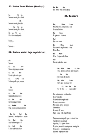 83. Senhor Tende Piedade (Kumbaya)
La Re La
Senhor tende pie - dade
Mi
Senhor tende piedade
La Re La
Senhor tende pie - dade
Re La Mi La
Pie - da - de de nós
Cristo...
Senhor...
84. Senhor venho hoje aqui deixar
Do
Senhor
Fa Sol Do
Venho hoje aqui deixar
Fa Sol Do
Em oração entregar
Fa Fa#6 Sol
Tudo aquilo que passou
Do
Senhor
Fa Sol Do
São os dias que vivi
Fa Sol Do
Sorrisos que recebi
Fa Fa#6 Sol
O a - mor que eu encontrei
Do Fa Sol Do
Senhor a minha vida é assim
Fa Sol Do
Aqui a deixo para ti
Fa Sol Do
É tua queres aceitar
Fa Sol Do
Se - nhor meu Deus (bis)
85. Tesouro
Do Mim Lam
Nós não nos pregamos a nós
Mas ao Senhor,
Fa Rem
E apenas o fazemos
Sol
Por seu amor
Do Mim Lam
Das trevas resplandece a luz
Disse Deus
Fa Rem
E foi Ele quem brilhou
Sol
No coração dos seus
Do Mim Lam Fa Do
Tra - zemos porém, este tesouro
Fa Sol
Em vasos de barro
Do Mim Lam
Para que se possa ver,
Fa Do Fa Sol
Vir de Deu - s esse poder
Em tudo somos atribulados
E perseguidos
Mas não desamparados
E nunca vencidos
No nosso corpo levamos
Sem cessar
A morte de Jesus
Para a sua vida manifestar
Sabemos que aquele que o ressuscitou
Também ressuscitará
Aqueles p'ra quem olhou
E assim jamais iremos perder a alegria
Grande é o peso da glória
que nos espera um dia
 