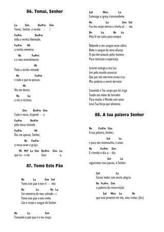 86. Tomai, Senhor
La Sim Do#m Sim
Tomai, Senhor, e recebe - i
Fa#m Do#m
toda a minha liberdade,
Fa#m Mi
a minha memória
Re Fa#m
e o meu entendimento.
Mi
Toda a minha vontade
Re Fa#m
e tudo o que eu possuo.
Mi
Vós mo destes,
Re La
a vós o restituo.
Sim Do#m Sim
Tudo é vosso, dispond - e
Fa#m Do#m
pela vossa vontade.
Fa#m Mi
Dai-me apenas, Senhor,
Re Fa#m
o vosso amor e graça
Mi Mi7 La Sim Do#m Sim La
que iss - o me bast a.
87. Tomo Este Pão
Re La Sim Sol
Tomo este pão e este vi - nho
Re La Re La
Em memória do meu salvado - r
Tomo este pão e este vinho
São o corpo e sangue do Senhor
Re La Sim
Tomando o pão que é o teu corpo
Sol Mim La
Comungo a igreja iranscendente
Re La Sim Sol
Faz teu corpo eterna a minha al - ma
Re La Re La
Pela fé me salva para sempre
Bebendo o teu sangue neste cálice
Bebo o sangue da nova aliança
O que derramaste pelos homens
Para remissão e esperança
Levarei comigo a tua Luz
Irei pelo mundo anunciar
Que por nós morreste numa cruz
Mas pudeste a morte derrotar
Comendo o Teu corpo que foi trigo
Suado nas mãos do lavrador
Para mudar o Mundo com amor
Levo Tua força que alimenta
88. A tua palavra Senhor
Re Fa#m Sim
A tua palavra, Senhor,
Sol La
é para nós testemunho, é amor.
Re Fa#m Sim
E vivendo o dia-a- - dia
Sol La
seguiremos teus passos, ó Senhor.
Sol La
Cantai todos com muita alegria
Re Fa#m Sim
a palavra da ressurreição
Sol Mim La Re
que está presente em nós, meu irmão. (bis)
 