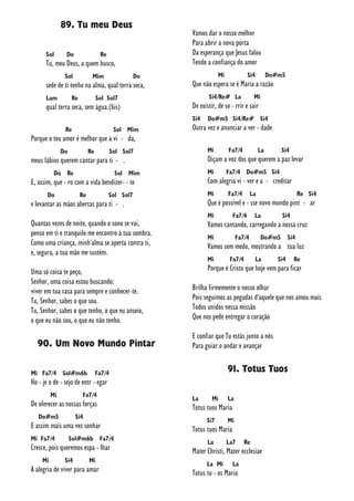 89. Tu meu Deus
Sol Do Re
Tu, meu Deus, a quem busco,
Sol Mim Do
sede de ti tenho na alma, qual terra seca,
Lam Re Sol Sol7
qual terra seca, sem água.(bis)
Re Sol Mim
Porque o teu amor é melhor que a vi - da,
Do Re Sol Sol7
meus lábios querem cantar para ti - .
Do Re Sol Mim
E, assim, que - ro com a vida bendizer- - te
Do Re Sol Sol7
e levantar as mãos abertas para ti - .
Quantas vezes de noite, quando o sono se vai,
penso em ti e tranquilo me encontro à tua sombra.
Como uma criança, minh'alma se aperta contra ti,
e, segura, a tua mão me sustém.
Uma só coisa te peço,
Senhor, uma coisa estou buscando:
viver em tua casa para sempre e conhecer-te.
Tu, Senhor, sabes o que sou.
Tu, Senhor, sabes o que tenho, o que eu anseio,
o que eu não sou, o que eu não tenho.
90. Um Novo Mundo Pintar
Mi Fa7/4 Sol#m6b Fa7/4
Ho - je o de - sejo de entr - egar
Mi Fa7/4
De oferecer as nossas forças
Do#m5 Si4
E assim mais uma vez sonhar
Mi Fa7/4 Sol#m6b Fa7/4
Cresce, pois queremos espa - lhar
Mi Si4 Mi
A alegria de viver para amar
Vamos dar o nosso melhor
Para abrir a nova porta
Da esperança que Jesus falou
Tendo a confiança do amor
Mi Si4 Do#m5
Que não espera se é Maria a razão
Si4/Re# La Mi
De existir, de so - rrir e sair
Si4 Do#m5 Si4/Re# Si4
Outra vez e anunciar a ver - dade
Mi Fa7/4 La Si4
Oiçam a voz dos que querem a paz levar
Mi Fa7/4 Do#m5 Si4
Com alegria vi - ver e a - creditar
Mi Fa7/4 La Re Si4
Que é possível e - sse novo mundo pint - ar
Mi Fa7/4 La Si4
Vamos cantando, carregando a nossa cruz
Mi Fa7/4 Do#m5 Si4
Vamos sem medo, mostrando a tua luz
Mi Fa7/4 La Si4 Re
Porque é Cristo que hoje vem para ficar
Brilha firmemente o nosso olhar
Pois seguimos as pegadas d'aquele que nos amou mais
Todos unidos nessa missão
Que nos pede entregar o coração
E confiar que Tu estás junto a nós
Para guiar o andar e avançar
91. Totus Tuos
La Mi La
Totus tuos Maria
Si7 Mi
Totus tuos Maria
La La7 Re
Mater Christi, Mater ecclesiae
La Mi La
Totus tu - os Maria
 
