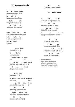 92. Vamos adorá-Lo
La Mi Fa#m Do#m
De mãos dadas como ir - mãos
Re Sim Mi
Ao teu encontro vamos Senhor
Do#m Fa#m
Cada grão de trigo oferecido
Re Sim Mi
Será o pão da nossa comunhão
Do#m Fa#m Re Mi
A força do amor, a entrega com paixão
Do#m Fa#m Re
O canto que alegra o coração
Sim Mi Do#m7
É para t - i
Fa#m Do#m
Vamos adorá- - lo
Re Do#m7
Temos um tesouro
Fa#m Do#m Re Do#m7
para dar
La Mi Fa#m Do#m
Que Maria seja a nossa estre - la
Re Sol Mi Do#m7
Que guie o nosso caminha - r
Fa#m Do#m
Somos a ter - ra
Re Do#m7 Fa#m Do#m Re Do#m7
que Ela esco lheu
La Mi Fa#m Do#m
Vamos ser fiéis à nossa miss - ão
Re Mi
Que este fogo que todos levamos
Do#m Fa#m Re
Arda sempre, arda mais, arda imenso
Mi La
Para o mundo iluminar! (Bis)
Mi La
(2ª vez: Para o mundo iluminar)
93. Vaso novo
Do Do7 Fa Sol
Graças quero dar-te por me ama - res,
Sol7 Do
graças quero dar-te eu a ti, Senhor.
Do7 Fa Fam
Hoje sou feliz porque te conheci,
Do Sol Do Sol
graças por me amares a mim também - .
Do Do
Eu quero ser, Senhor, amado,
Fa Sol Do
como barro nas mãos do oleiro.
Do7 Fa Fam
Toma a minha vida, fá-la de nov - o,
Do Sol Do
eu quero ser um vaso novo.
Te conheci e amei-te.
Te pedi perdão e escutaste-me,
se te ofendi, perdoa-me Senhor,
pois te amo e nunca te esquecerei.
 