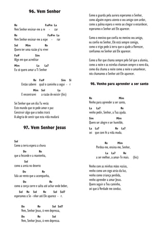 96. Vem Senhor
Re Fa#m La
Vem Senhor ensinar-me a re - zar
Re Fa#m La
Vem Senhor ensinar-me a espe - rar
Sol Mim Re
Quero ter uma razão p'ra viver
Fa# Sim
Algo em que acreditar
Mim La La7
Eu só quero amar a Ti Senhor
Re Fa# Sim Si
Então saberei qual o caminho a segui - r
Mim Sol La
E encontrarei a razão de existir (bis)
Sei Senhor que um dia Tu verás
Este mundo que te pede amor e paz
Construir algo que a todos trará
A alegria de sentir que esta vida mudará
97. Vem Senhor Jesus
Sol
Como a terra espera a chuva
Do Re
que a fecunde e a mantenha,
Sol
como a areia no deserto
Do Re
fala ao vento que a acompanha,
Do Re
como a corça corre e salta até achar onde beber,
Sol Re Sol Re Sol Sol7
esperamos o Se - nhor até Ele aparece - r.
Do Re Sol Sol7
Vem, Senhor Jesus, ó vem depressa,
Do Re Sol
Vem, Senhor Jesus, ó vem depressa.
Como o guarda pela aurora esperamos o Senhor,
como alguém espera atento o seu amigo com ardor,
como a palma espera o vento ao chegar o entardecer,
esperamos o Senhor até Ele aparecer.
Como o menino que confia no menino seu amigo,
eu confio no Senhor, Ele está sempre comigo,
como o trigo pede à terra que o ajude a florescer,
confiamos no Senhor até Ele aparecer.
Como a flor que chama sempre pelo Sol que a alumia,
como a noite e as estrelas chamam sempre o novo dia,
como dia chama a noite como a noite o amanhecer,
nós chamamos o Senhor até Ele aparecer.
98. Venho para aprender a ser santo
Re Mim
Venho para aprender a ser santo,
La La7 Re
venho pedir, Senhor, a Tua ajuda.
Sim Mim
Quero ser alegre e ser humilde,
La La7 Re La7
sei que com fé a vida muda.
Re Mim
Perdoa-me, ensina-me, Senhor,
La La7 Re
a ser melhor, a amar-Te mais. (bis)
Venho com as minhas mãos vazias,
venho como um cego atrás da luz,
venho como criança perdida,
venho aprender a amar Jesus.
Quero seguir o Teu caminho,
sei que à Verdade me conduz.
 