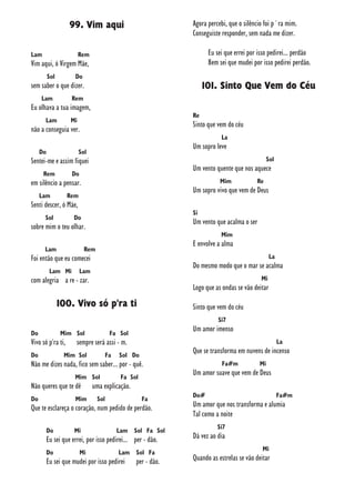 99. Vim aqui
Lam Rem
Vim aqui, ó Virgem Mãe,
Sol Do
sem saber o que dizer.
Lam Rem
Eu olhava a tua imagem,
Lam Mi
não a conseguia ver.
Do Sol
Sentei-me e assim fiquei
Rem Do
em silêncio a pensar.
Lam Rem
Senti descer, ó Mãe,
Sol Do
sobre mim o teu olhar.
Lam Rem
Foi então que eu comecei
Lam Mi Lam
com alegria a re - zar.
100. Vivo só p'ra ti
Do Mim Sol Fa Sol
Vivo só p'ra ti, sempre será assi - m.
Do Mim Sol Fa Sol Do
Não me dizes nada, fico sem saber... por - quê.
Mim Sol Fa Sol
Não queres que te dê uma explicação.
Do Mim Sol Fa
Que te esclareça o coração, num pedido de perdão.
Do Mi Lam Sol Fa Sol
Eu sei que errei, por isso pedirei... per - dão.
Do Mi Lam Sol Fa
Eu sei que mudei por isso pedirei per - dão.
Agora percebi, que o silêncio foi p´ra mim.
Conseguiste responder, sem nada me dizer.
Eu sei que errei por isso pedirei... perdão
Bem sei que mudei por isso pedirei perdão.
101. Sinto Que Vem do Céu
Re
Sinto que vem do céu
La
Um sopro leve
Sol
Um vento quente que nos aquece
Mim Re
Um sopro vivo que vem de Deus
Si
Um vento que acalma o ser
Mim
E envolve a alma
La
Do mesmo modo que o mar se acalma
Mi
Logo que as ondas se vão deitar
Sinto que vem do céu
Si7
Um amor imenso
La
Que se transforma em nuvens de incenso
Fa#m Mi
Um amor suave que vem de Deus
Do# Fa#m
Um amor que nos transforma e alumia
Tal como a noite
Si7
Dá vez ao dia
Mi
Quando as estrelas se vão deitar
 