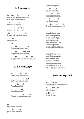 1. É Impossível
Do Lam Fa Do
Olho, em tudo, e sempre encontro a ti.
Estás no céu, na terra, onde for.
Fa Sol
Em tudo o que acontece
Do Sol/Si Lam
encontro o teu a - mor.
Fa Sol
Já não se pode mais deixar de crer
Do
no teu amor (bis)
Do7
Fa Sol
É impossível eu não crer em ti,
Do Sol/Si Lam
É impossível eu não te encontrar,
Fa Sol Do
É impossível não fazer de ti meu ideal. (bis)
2. É o Meu Corpo
Do Fa Do
É o Meu corpo: tomai e comei.
Sol Sol7
É o Meu sangue: tomai e bebei.
Do Do7
Porque Eu sou a Vida,
Fa Do
porque Eu sou o amor!
Sol Do
Ó Senhor, faz-nos viver no teu amor.
Do
Como o Senhor nos amou,
Fa Do
jamais alguém pode amar;
p’lo caminho da justiça
Sol Sol7
nos ensina a caminhar.
Do Do7
Quando estamos reunidos.
Fa Sol
e partilhamos seu pão,
Do Sol Do
Ele nos dá o seu amor e a sua paz.
Como o Senhor nos amou,
jamais alguém pode amar,
em tudo o que nos legou,
manifestou o seu amor:
quem comer a minha carne
e do meu sangue beber
permanecerá em mim e Eu nele.
Como o Senhor nos amou,
jamais alguém pode amar;
reuniu os homens todos
na justiça e na verdade.
Quem no mundo quer amar,
é um membro do seu corpo,
nada o pode separar do seu amor.
3. Nada nos separará
Do Fa Do
Nada nos separará, nada nos separará
Do Mim Lam
nada nos separa - rá
Fa Sol Do
Do amor de Deus.
 