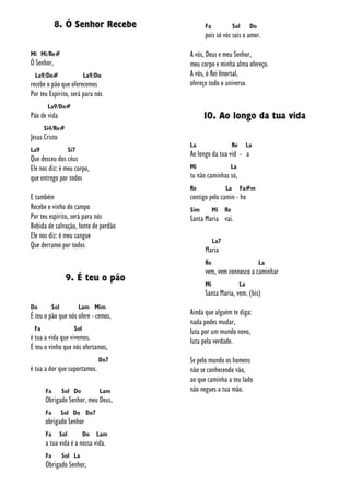 8. Ó Senhor Recebe
Mi Mi/Re#
Ó Senhor,
La9/Do# La9/Do
recebe o pão que oferecemos
Por teu Espírito, será para nós
La9/Do#
Pão de vida
Si4/Re#
Jesus Cristo
La9 Si7
Que desceu dos céus
Ele nos diz: é meu corpo,
que entrego por todos
E também
Recebe o vinho do campo
Por teu espírito, será para nós
Bebida de salvação, fonte de perdão
Ele nos diz: é meu sangue
Que derramo por todos
9. É teu o pão
Do Sol Lam Mim
É teu o pão que nós ofere - cemos,
Fa Sol
é tua a vida que vivemos.
É teu o vinho que nós ofertamos,
Do7
é tua a dor que suportamos.
Fa Sol Do Lam
Obrigado Senhor, meu Deus,
Fa Sol Do Do7
obrigado Senhor
Fa Sol Do Lam
a tua vida é a nossa vida.
Fa Sol La
Obrigado Senhor,
Fa Sol Do
pois só vós sois o amor.
A vós, Deus e meu Senhor,
meu corpo e minha alma ofereço.
A vós, ó Rei Imortal,
ofereço todo o universo.
10. Ao longo da tua vida
La Re La
Ao longo da tua vid - a
Mi La
tu não caminhas só,
Re La Fa#m
contigo pelo camin - ho
Sim Mi Re
Santa Maria vai.
La7
Maria
Re La
vem, vem connosco a caminhar
Mi La
Santa Maria, vem. (bis)
Ainda que alguém te diga:
nada podes mudar,
luta por um mundo novo,
luta pela verdade.
Se pelo mundo os homens
não se conhecendo vão,
ao que caminha a teu lado
não negues a tua mão.
 