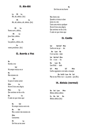 11. Ale-Alé
La Mi La
Alé, alé, aleluia. (bis)
Mi La
Alé, alé, aleluia, alé, aleluia. (bis)
Mi La
Vamos ouvir, aleluia,
Mi La
Jesus falar, aleluia.
Mi
Sua palavra, aleluia, alé,
La
vamos proclamar. (bis)
12. Acorda a Voz
Re
Acorda a voz
Sol
Há sempre música no ar
Re
Não estamos sós
Sol
Se para ti vamos cantar
Mim La
Há em Cristo uma alegria
Mim La
Que sentimos no dia-a-dia
Do La
E cada vez que vimos aqui
Re Sol
Há sempre música entre nós
Re Sol
Nós a cantar não estamos sós
Mim
Cantaremos
Mi La
Um hino ao teu amor
Re
Um hino em teu louvor
Não chores não
Quando a tristeza te doer
Junta-te a nós
Canta uma música qualquer
Há em Cristo uma alegria
Que sentimos no dia-a-dia
E cada vez que vimos aqui
13. Confio
Sol Re/Fa# Mim
Confio em teu po - der
Do Lam Re
E em tua bon - dade
Sol Re/Fa# Mim
Em ti con - fio
Do Lam Re
Com filiali - dade
Si7 Mim Si7 Mim
Confio cegamente e em toda a situação
Do Sol/Si Lam Re Sol
Mãe no teu Filho e na t - ua protec - ção (Bis).
14. Aleluia (normal)
Do Sol Lam Mim
Aleluia aleluia aleluia
Fa Do Sol Do
Aleluia aleluia (bis)
 
