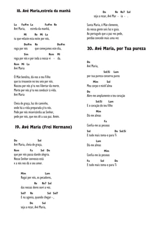 18. Avé Maria,estrela da manhã
La Fa#m La Fa#m Re
Avé Maria, estrela da manhã,
Mi Re Mi La
tu que velaste esta noite por nós,
Do#m Re Do#m
roga por nós que começamos este dia,
Sim Rem Mi
roga por nós e por toda a nossa vi - da.
Rem Mi La
Avé Maria
Ó Mãe bendita, dá-nos o teu Filho
que tu trouxeste no teu seio por nós.
Nasceu por nós p'ra nos libertar da morte.
Morto por nós p'ra nos conduzir à vida.
Avé Maria
Cheia de graça, luz do caminho,
onde há a vida preparada p'ra nós.
Pede por nós misericórdia ao Senhor,
pede por nós, que nos dê a sua paz. Amén.
19. Avé Maria (Frei Hermano)
Do Sol
Avé Maria, cheia de graça,
Rem Fa Sol Do
que por nós passa dando alegria.
Nosso Senhor convosco está
e a nós nos dá o seu amor.
Mim Lam
Rogai por nós, os pecadores,
Re Re7 Sol
das nossas dores ouvi a voz.
Sol7 Re Sol Sol7
E na agonia, quando chegar - ,
Do Sol
seja a rezar, Avé Maria,
Do Re Re7 Sol
seja a rezar, Avé Mar - ia - .
Santa Maria, ó Mãe clemente,
da nossa gente sois luz e guia.
Ao português que a paz vos pede,
perdão concede mais uma vez
20. Avé Maria, por Tua pureza
Do
Avé Maria,
Sol/Si Lam
por tua pureza conserva puros
Mim Sol
Meu corpo e minh’alma
Do
Abre-me amplamente o teu coração
Sol/Si Lam
E o coração do teu filho
Mim
Dá-me almas
Fa
Confia-me as pessoas
Sol Do Sol/Si
E tudo mais toma-o para Ti
Lam
Dá-me almas
Mim
Confia-me às pessoas
Fa Sol Do
E tudo mais toma-o para Ti
 