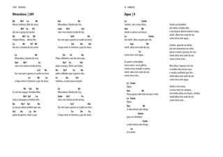 Miraculosa | 209
Mi Mi7 La Mi
Nossa Senhora, Mãe de Jesus,
Mi7 La Si7
dá-nos a graça da tua luz.
Mi Mi7 La Mi
Virgem Maria, divina flor,
La Mi Si7 Mi
dá-nos a esmola do teu amor.
La Mi
Miraculosa, Rainha do Céu,
Sim Mi7 La
sob o teu manto tecido de luz,
La7 Re
faz com que a guerra se acabe na terra
La Mi La
e haja entre os homens a paz de Jesus.
Re Sol Re
Se em teu regaço, bendita Mãe,
Re7 Sol La
toda a amargura remédio tem,
Re Re7 Sol Re
as nossas almas pedem que vás,
Sol Re La Re
junto da guerra, fazer a paz.
Sol Re
Miraculosa, Rainha do Céu,
Lam Re7 Sol
sob o teu manto tecido de luz,
Sol7 Do
faz com que a guerra se acabe na terra
Sol Re Sol
e haja entre os homens a paz de Jesus.
Do Fa Do
Pelos velhinhos sem lar nem pão,
Do7 Fa Sol
pelas crianças, flores em botão,
Do Do7 Fa Do
pelos soldados que à guerra vão,
Fa Do Sol
Senhora, escuta nossa oração!
Fa Do
Miraculosa, Rainha do Céu,
Solm Do7 Fa
sob o teu manto tecido de luz,
Fa7 Sib
faz com que a guerra se acabe na terra
Fa Do Fa
e haja entre os homens a paz de Jesus.
209 MARIA
Água | 9
La Fa#m
Senhor, sois o meu Deus,
Sim Mi
desde a aurora vos busco.
La Fa#m
Em minh’ alma suspiro por vós,
Sim Mi
minh’ alma tem sede de vós,
La
como terra sem água.
Eu quero contemplar
vosso amor, vossa glória;
visitar vosso templo e cantar:
minh’ alma tem sede de vós
como terra sem...
La Fa#m
Água.
Sim Mi
Vossa graça vale mais do que a vida.
La Fa#m
Água.
Sim Mi
A vida inteira não chega
Do#m
para vos bendizer,
Fa#m
a vida inteira não chega...
La
p’ra amar.
Assim vos bendirei
por toda a minha vida
e em louvor abrirei minhas mãos;
minh’ alma tem sede de vós
como terra sem água.
Senhor, quando ao deitar
por um momento vos sinto,
passo a noite a pensar em vós,
minh’alma tem sede de vós
como a terra sem...
Meu Deus, repouso em vós
à sombra das vossas asas,
e exulto confiante por fim,
minh'alma tem sede de vós
como terra sem água.
Unido a vós estou,
a vossa mão me ampara,
em minha alma vos busco, Senhor,
minh'alma tem sede de vós
como terra sem...
9 HINOS
 
