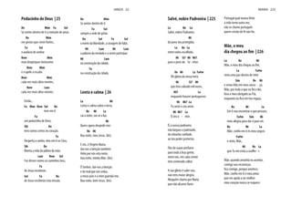 Pedacinho de Deus | 25
Do Mim Fa Sol
Se sentes dentro de ti a vontade de amar,
Do Mim
em gestos que criem fontes,
Fa Sol
a audácia de sonhar
Rem Mim
mais longínquos horizontes
Rem Mim
e o apelo a escalar
Rem Mim
cada vez mais altos montes,
Rem Lam
cada vez mais altos montes.
Então...
Fa Mim Rem Sol Do
tens em ti
Fa
um pedacinho de Deus,
Sib Do
tens rumos certos no coração.
Fa
Desperta o sonho, tens em ti os Céus,
Sib Do
liberta a vida da palma da mão.
Lam Rem Sol
Faz desses rumos os caminhos teus,
Fa
de Jesus recebeste,
Sol Fa Do
de Jesus recebeste esta missão.
Do Mim
Se sentes dentro de ti
Fa Sol
sempre a sede de gritar
Do Sol Fa Sol
o nome da liberdade, a coragem de falar,
Mi Lam Mi Lam
a palavra da verdade e a servir participar
Mi Lam
na construção da cidade,
Fa
na construção da cidade.
Lenta e calma | 26
La Mi
Lenta e calma sobre a terra,
Re Mi La
cai a noite, vai-se a luz.
Mi
Quero agora despedir-me:
Re Mi
Boa noite, meu Jesus. (bis)
E vós, ó Virgem Maria,
dai-nos a bênção também.
Velai por nós esta noite,
boa noite, minha Mãe. (bis)
Ó Senhor, dai-nos a benção
e do mal que nos seduz,
a meus pais e a mim guardai-me,
Boa noite, bom Jesus. (bis)
HINOS 25
Salvé, nobre Padroeira | 225
La Re La
Salvé, nobre Padroeira
Mi
do povo teu protegido,
La Re La
entre todos escolhido,
Mi Si7 Mi Mi7
para o povo do Se - nhor.
Re Mi La Fa#m
Oh glória da nossa terra
Mi Si7 Mi
que tens salvado mil vezes,
Mi7 La
enquanto houver portugueses
Mi Mi7 La
Tu serás o seu amor.
Mi Mi7 La
O seu a - mor.
És a nossa padroeira
não largues o padroado,
do rebanho confiado
ao teu poder protector.
Flor de suave perfume
para toda a lusa gente,
entre nós, em cada crente
tens esmerado cultor.
A tua glória é valer-nos,
não tens maior alegria.
Ninguém chama por Maria
que não alcance favor.
Portugal qual noutra fénix
à vida torna outra vez,
não se chame português
quem cristão de fé não for.
Mãe, o meu
dia chegou ao fim | 226
La Re Mi
Mãe, o meu dia chegou ao fim,
La Fa#m
sinto uma paz dentro de mim
Sim Re Mi
e estou feliz em meu cansa - ço.
Mãe, por tudo o que eu fui e dei,
leva o meu obrigado ao Pai,
enquanto eu fico em teu regaço.
Re Mi La
Em ti vou encontrar o que procuro,
Fa#m Sim Mi
mais alegria para dar e para ser.
Re Mi La
Mãe, confio em ti és meu seguro
Fa#m
e sinto, Mãe,
Mi Re La
que Tu me estás a acolhe - r.
Mãe, quando amanhã eu acordar,
contigo vou recomeçar,
fica comigo, porque anoitece.
Mãe, confio em ti o meu amor
que me ajuda a ser melhor
meu coração nunca se esquece.
MARIA 225
 