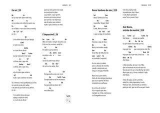 Eu sei | 29
Mi La
Se eu voar sem saber onde vou,
Mi La
se eu andar sem conhecer quem sou,
Fa Sol
se eu falar e a voz soar como a manhã,
Re La7 Si7
eu sei...
Mi
Se eu beber dessa luz que apaga
Lam7
e noite em mim,
Sol#m
e se um dia eu disser
Do#7 Fa#m
que já não quero estar aqui.
La Si7
só Deus sabe o que virá,
Sol#m Do#7
só Deus sabe o que será,
La
não há outro que conhece
Si7 Mi
tudo o que acontece em mim.
Se a tristeza é mais profunda que a dor,
se este dia já não tem sabor,
e no pensar que tudo isto já pensei,
eu sei...
Se eu beber dessa luz que
apaga a noite em mim,
e se um dia eu disser
quero já não quero estar aqui,
na incerteza de saber
o que fazer, o que querer,
mesmo sem nunca pensar
que um dia o vá expressar,
não há outro que conhece
tudo o que acontece em mim.
É impossível | 30
Do Lam Fa Do
Olho em tudo e sempre encontro a ti.
Estás no Céu, na terra, onde for.
Fa Sol
Em tudo o que acontece,
Do Sol/Si Lam
encontro o teu a - mor.
Fa
Já não se pode mais deixar
Sol Do Do7
de crer no teu amor. (bis)
Fa Sol
É impossível eu não crer em ti.
Do Sol/Si Lam
É impossível eu não te encontrar.
Fa Sol
É impossível não fazer de ti
Do
meu ideal.(bis)
Sol/Si
HINOS 29
Nossa Senhora do sim | 229
Sol Sim
Nossa Senhora do Sim,
Do Lam
maravilha: Virgem Mãe!
Do Lam
Cuida, Maria, de mim
Re Re7 Sol
e que eu diga sim também.
Sol Mim
Chamou o anjo de Deus:
Do Re
Maria, não tenhas medo.
Sim Do
Serás Mãe do Filho Eterno
Lam Lam7 Re
eis revelado o segredo!
Ao céu nada é vedado
para a salvação do mundo;
e onde a mente não vai
chega o coração profundo.
Maria era o povo eleito
cheio de uma antiga esperança;
por isso ao querer de Deus
respondeu na confiança.
Eis a Serva do Senhor!
Foi a resposta que deu.
Cumpriu-se então a promessa
e o Evangelho nasceu.
Com ela a Igreja toda
responda que sim a Deus;
e com Maria proclame
nova Terra e novos Céus!
Avé Maria,
estrela da manhã | 230
La Fa#m La Fa#m Re
Avé Maria, estrela da manhã,
Mi Re Mi La
tu que velaste esta noite por nós,
Do#m Re Do#m
roga por nós que começamos este dia,
Sim Rem Mi
roga por nós e por toda a nossa vi - da.
Rem Mi La
Avé Maria
ó Mãe bendita, dá-nos o teu Filho
que tu trouxeste no teu seio por nós.
Nasceu por nós, p'ra nos libertar da morte.
Morto por nós, p'ra nos conduzir à vida.
Avé Maria.
Cheia de graça, luz do caminho,
onde há a vida preparada p'ra nós.
Pede por nós, misericórdia ao Senhor,
pede por nós, que nos dê a sua paz. Amén.
MARIA 229
 