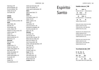 Fonte de paz 294
Hino das Apóstolas 295
Pai, nos escolheste 296
Senhor, ata-me 297
Sou Cruzado 298
Liturgia
Advento
Preparai 304
Preparai o caminho ao Senhor 305
Natal
Adeste Fideles 306
Noite feliz 307
Arre burriquito 308
Cristãos, alegria 309
Alegrem-se os Céus e a terra 310
Cantem os anjos 311
É Natal 312
É Natal, é Natal 313
Glória in excelsis Deo 314
Natal de Goa 315
Quaresma
Povo meu 316
Perdão
Piedade ó Deus 317
Perdoa-me, Senhor 318
Senhor, tende piedade 319
Kyrie, eleison 320
Senhor, tem piedade 321
Perdoa, Senhor 322
Senhor tende piedade 323
Sou pecador 324
Perdão 325
Piedade 326
Tem piedade de nós 327
Senhor que vieste salvar 328
Senhor, tem piedade 329
Senhor, quero te pedir perdão 330
Glória
Glória cantem todos 331
Aleluia
Aleluia 332
A tua palavra, Senhor 333
Aleluia 334-335
Aleluia, a palavra 336
Aleluia 337
Canta aleluia 338
Cristo está connosco 339
Aclamação ao evangelho 340
Pai eterno, estes dons 341
Glória a vós 342
Ofertório
Ao teu altar 343
Tomo este pão 344
Que este vinho e este pão 345
Minha vida tem sentido 346
Maria, por ti ofereço 347
Esta é a nossa oferta 348
Senhor, venho hoje aqui deixar 349
É teu o pão 350
Agora é hora 351
Ao teu altar 352
Ó Senhor, recebe 353
Santo 354-361
A paz esteja 362
Dona nobis pacem 363
A paz vai correndo 364
Dá-nos tua paz 365
Cordeiro 366-368
CONTEÚDO 294
Inunda o meu ser | 188
Mi Sol#m La
Inunda o meu ser, i - nunda o meu ser,
Mi Do#m Si7
Espírito, inunda o meu ser.
Mi Sol#m La
Com fogo de amor, ó vem sobre mim.
Mi Si7 Mi
Espírito, inunda o meu ser.
Ensina-me a amar, ensina-me a amar,
Espírito, ensina-me a amar.
Como ama Jesus, ó vem sobre mim.
Espírito ensina-me a amar.
Aumenta-me a fé, aumenta-me a fé,
Espírito, aumenta-me a fé.
Com fogo de amor, ó vem sobre mim.
Espírito aumenta-me a fé.
Ensina-me a orar, ensina-me a orar,
Espírito, ensina-me a orar.
Como ora Jesus, ó vem sobre mim.
Espírito ensina-me a orar.
Tu és fonte de vida | 189
Re Sim Mim Re
Tu és fonte de vida,
Mim Lam Mim
Tu és fogo , Tu és amor.
Sol Re Mim Re
Vem, Espírito Santo. Vem, Espírito Santo.
Espírito
Santo
ESPÍRITO SANTO 188
 