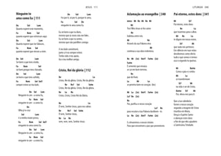 Ninguém te
ama como Eu | 111
Do Sol Lam
Quanto esperei este momento,
Fa Rem Sol
quanto esperei que estivesses aqui.
Do Sol Lam
Quanto esperei que me falasses,
Fa Rem Sol
quanto esperei que viesses a mim.
Do Sol Lam
Sei bem o que tens vivido,
Fa Rem Sol
sei bem porque tens chorado,
Do Sol Lam
sei bem o que tens sofrido,
Fa Rem Sol Sol7
sempre estive ao teu lado.
Do Sol Lam
Ninguém te am - a como Eu,
Fa Rem Sol
ninguém te am - a como Eu.
Do
Olha p’ra cruz
Sol Lam
é a minha maior prova,
Fa Rem Sol Sol7
ninguém te ama como Eu.
Do Sol Lam
Ninguém te am - a como Eu,
Fa Rem Sol
ninguém te am - a como Eu,
Do Sol Lam
Foi por ti, só por ti, porque te amo,
Fa Sol Do
ninguém te ama como Eu.
Eu sei bem o que tu dizes,
mesmo que às vezes não me fales.
Eu sei bem o que tu sentes,
mesmo que não partilhes comigo.
A teu lado caminharei,
junto a ti eu sempre estive.
Tenho sido o teu apoio,
fui o teu melhor amigo.
Cristo, Rei da glória | 112
Re La
Cristo, Rei da glória. Cristo, Rei da glória.
Re Re7 Sol Solm
Cristo, Rei da glória. Cristo, Rei da glória.
Re La Re
Cristo, Cristo, Cristo Rei da Glória.
Re La
Ó vem, Senhor Jesus, para nos salvar.
Re Re7 Sol Solm
Ó vem, Senhor Jesus,
Re La Re
vem, vem, vem, Senhor Jesus.
JESUS 111
Aclamação ao evangelho | 340
intro: Mi Re Mi Re Mi
Mi
Teu Filho Jesus se fez carne
Re
habitou entre nós.
Mi Re
Através da sua Palavra viva
Mi
continua a sua obra redentora.
Re Mi (3x) Do#7 Fa#m (2x)
Fa#m
É semente que enraíza
se cai em bom terreno,
Re
que dá fruto
La Mi La
se penetra bem no coração. (bis)
Mi La (2x) Do#7 Fa#m (2x)
La7 Re (2x)
Re
Pai, purifica o nosso coração
La7 Re
para escutar a tua Palavra docilmen - te.
La Re (2x) Do#7 Fa#m (2x)
E a levaremos a nossos irmãos
Para que encontrem a paz que prometeste.
Pai eterno, estes dons | 341
Mi Si7
Pai eterno, estes dons
Re La
que trazemos para o altar,
Mi Re La
te digam em nosso nome,
Si7 Mi
que nada nos pertence.
Em silêncio em tuas mãos
devolvemos como oferta
tudo o que somos e temos:
usa-o segundo tu queiras.
Mi Do#m
Como o pão e o vinho
Mi La
se transformam
Si7 Mi
na vida e ser de Cristo,
Do#m Si7 Mi
Pai, eleva-nos para ti.
Que a tua sabedoria
forme o nosso coração
segundo a imagem de Cristo
triunfou em Maria.
Desça o Espírito Santo
e abençoe estes dons
a fim de que eles agradem
à Santíssima Trindade.
LITURGIA 340
 