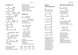 É o Senhor | 115
Re Sol9/Re
É quem anda sobre as águas,
Re Sol9/Re
é quem multiplica o pão.
Re Sol9/Re La/Re*1
Quem acalma com sua voz meu temporal.
Re Sol9/Re
Quem me pede que encha as talhas,
Re Re/Do# Sim
para dar vinho a beber.
Re Sol9/Re Re
É quem rema no mais fundo do meu ser.
Fa Do
É palavra que alimenta,
Rem Lam
é a brisa que me alenta,
Sim La
é a vida, é o caminho, é a verdade.
Re Sol9/Re La/Re*1 Sol9/Re
É o Senhor .
Re Re/Do# Sim Mim La
Não arde acaso o nosso cora - ção?
Re Sol9/Re Fa#m Sim
É o Senhor.
Sol Sim Sol Fa#m
É quem me chama, é quem me ama,
Mim La Re
é o Senhor.
Quem não vê as minhas faltas,
Quem constrói com a minha fragilidade.
Aquele que tudo sabe,
mas me torna a perguntar.
Quem faz uma festa ao ver-me regressar.
É o fogo que me queima,
a alegria que me enche,
é a força que eu não sei explicar.
Entrega | 116
Do Sol/Si Lam7
Sei, Senhor, que na vida
Rem Lam Sol
nem sempre temos tudo, tudo dado.
Por isso aqui estou,
pronto para ser ser ajudado.
Do Sol/Si Lam7
Senhor, a ti me entrego,
Rem
com todo o coração.
Fa Sol
Eu nunca fui tão sincero,
não sei mais o que fazer,
sem ti eu não sei viver.
Ouve a minha oração,
Senhor, dá-me a tua mão.
Sei, Senhor,
que não posso ter tudo o que quero,
ou que gosto.
Por isso, peço-te a ti
que me leves sempre, sempre contigo.
La/Re*1
5
Re/Do# Sol9/Re
3
Sol/Si
JESUS 115
Que este
vinho e este pão | 345
Re
Que este vinho e este pão
sejam um traço de união
La
entre nós e o Senhor
Sol La
e, em cada hora do dia,
Sol
haja um hino de alegria,
La Re
p’ra cantar o nosso amor.
La
E, em cada hora do dia,
La7 Re
haja um hino de alegria.
Sol La
E, em cada hora do dia,
Sol
haja um hino de alegria,
La Re
p’ra cantar o nosso amor.
Nós oferecemos ao Senhor,
neste cântico de amor,
a nossa força e a nossa vida.
Vem, ó Senhor, dá-nos a luz,
na redenção da tua cruz,
p’la tua morte revivida.
Vem, ó Senhor, dá-nos a luz,
na redenção da tua cruz.
Vem ó Senhor, dá-nos a luz
na redenção da tua cruz,
p’la tua morte revivida.
Minha vida tem sentido | 346
Do Sol Do
Minha vida tem sentido,
Fa Sol Do
cada vez que eu venho aqui,
e te faço o meu pedido
de não me esquecer de ti.
Do Sol
Meu amor é como este pão,
Lam
que era trigo,
Sol Do
que alguém plantou depois colheu,
e depois tornou-se salvação,
e deu mais vida e alimentou o povo meu.
Do Sol
Eu te ofereço este pão!
Sol7 Do
Eu te ofereço meu amor! (bis)
Minha vida tem sentido,
cada vez que eu venho aqui,
e te faço o meu pedido
de não me esquecer de ti.
Meu amor é como este vinho,
que era fruto,
que alguém plantou, depois colheu;
E depois encheu-se de carinho,
e deu mais vida, e saciou o povo meu.
LITURGIA 345
 