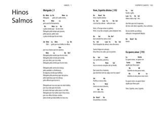 Obrigado | 1
Re Mim La Re Mim La
Obrigado pelo sol e pelo vento,
Re Mim La
Re Mim La Re
e pela estrela que há em mim.
Obrigado pelo tempo que passou,
pelos passos, pelos voos
e pela estrela que há em mim.
Sol Mim La Mim La Re
Obri - gado por esse brilho no olhar,
Sim
por essa chama que me queima.
Mim La Re Re7
Obrigado pela estrela que há em mim.
Obrigado pela estrada percorrida,
por esse dom, por essa vida.
Obrigado pela estrela que há em mim.
Obrigado pelo sorriso da criança,
pela saudade e a lembrança
de alguma estrela que brilhou.
Obrigado pela presença que não passa,
pela esperança que me abraça,
pelo silêncio que há em ti.
Obrigado por essa voz que em mim habita,
por essa mão que necessita
de outra mão que saiba amar e ser feliz.
Obrigado por esse adeus que é boa-nova,
por esse olhar de boas-vindas,
pela estrela qu'inda brilha no meu céu.
Hinos
Salmos
HINOS 1
Vem, Espírito divino | 192
Do Rem7 Do
Vem, Espírito divino
Fa Sol Lam Fa Do Sol
e da tua luz celeste solta um raio.
Vem, ó Pai que amas os pobres.
Vem, ó Luz dos corações, para amparar-nos.
Do Sol Do Do7
Que consolo há como o teu?
Fa Sol Lam Fa Do Sol
Doce hóspede das almas, meu descanso.
Suave trégua no cansaço,
brisa fresca no calor, paz no pranto.
Do Sol Lam
Luz santíssima, penetra,
Fa Rem Sol
toca os nossos corações até ao fundo.
que domínio tem da culpa sem teu sopro?
Sol Do
Fa Rem
chove no nosso deserto,
Sol Do
vem e salva-nos.
Do Rem7 Do
Encaminha o errante,
Fa Sol
funde o gelo,
Lam Fa Do Sol
dobra toda a rigi - dez.
dá teus sete dons sagrados, teus carismas.
Dá seu mérito ao esforço,
salvação e inesgotável alegria.
Do Rem7 Do
Amen.
Eu quero amar | 193
La Do#m
Eu quero amar, eu quero ser
Fa#m Do#m
aquilo que Deus quer.
Re Mi
Sózinho eu não posso mais,
Re Mi La
sózinho eu não posso mais viver.
Eu quero viver, eu quero fazer
aquilo que Deus quer.
Vem, Espírito, vem, Espírito.
ESPÍRITO SANTO 192
 