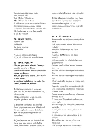Ressuscitado, não morre mais
Está junto do Pai
Pois Ele é o Filho eterno
Mas Ele vive em cada lar
E onde se encontrar um coração fraterno
Proclamamos que Jesus de Nazaré
Glorioso e triunfante Deus conosco está
Ele é o Cristo e a razão da nossa Fé
E um dia voltará!
31 – PENEREI FUBÁ
Penerei fubá
Fubá caiu
Eu tornei peneirar
Fubá subiu
Ai, ai, ai, a nossa vez chegou
Ai, ai, ai, venham ver tamanho amor!
32 – SIM EU QUERO
Sim, eu quero que a luz de Deus que
um dia em mim brilhou,
jamais se esconda e não se apague em
mim o seu fulgor.
Sim, eu quero que o meu Amor ajude
o meu irmão
a caminhar guiado por tua mão. Em
tua lei, em tua luz, Senhor!
1.Esta terra, os astros. O sertão em
paz. Esta flor e o pássaro feliz que vês,
não sentirão,
não poderão jamais viver esta vida
singular que Deus nos dá.
2. Em minh’alma cheia do amor de
Deus, palpitando a mesma vida divinal.
Há um resplendor secreto do infinito
Ser. Há um profundo germinar de
eternidade.
3.Quando eu sou um sol a transmitir a
luz, e meu ser é templo onde habita
Deus, todo céu está presente dentro de
mim, envolvendo-me na vida e no calor.
4.Esta vida nova, comunhão com Deus,
no batismo, aquele dia eu recebi; vai
aumentando sempre e vai me
transformando, até que Cristo seja todo
o meu viver.
33 – TANTUM ERGO
Vamos todos louvar juntos o mistério de
amor
Pois o preço deste mundo foi o sangue
redentor
Recebido de Maria que nos deu o
salvador
Recebido de Maria que nos deu o
salvador
Veio ao mundo por Maria, foi por nós
que ele nasceu
Ensinou sua doutrina, com os homens
conviveu
No final de sua vida um presente ele nos
deu
No final de sua vida um presente ele nos
deu
Observando a lei mosaica se reuniu com
os irmãos
Era noite, despedida numa ceia, refeição
Deu-se aos doze em alimento pelas suas
próprias mãos
Deu-se aos doze em alimento pelas suas
próprias mãos
A palavra do Deus vivo transformou o
vinho e pão
No seu sangue, no seu corpo, para nossa
salvação
O milagre nós não vemos, basta fé no
coração
O milagre nós não vemos, basta fé no
coração
Tão sublime sacramento, adoremos
neste altar
Pois o antigo testamento deu ao novo
 