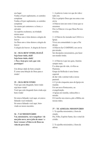 seu lugar
Venha a fé por suplemento, os sentidos
completar
Venha a fé por suplemento, os sentidos
completar
Ao eterno pai cantemos e a Jesus, o
salvador
Ao espírito exaltemos, na trindade
eterno amor
Ao Deus uno e trino demos a alegria do
louvor
Ao Deus uno e trino demos a alegria do
louvor
A alegria do louvor. A alegria do louvor
34 – SEJA BEM VINDO, OLELÊ
Seja bem-vindo, olelê!
Seja bem-vindo, olalá!
/: Paz e bem pra você, que veio
participar!
Um abraço dado de bom coração
É como uma bênção de Deus para o
irmão!
35 – SEJA BEM-VINDO
Você que está chegando, bem-vindo
seja bem-vindo!
Você que está chegando bem-vinda seja
bem-vinda!
Só estava faltando você aqui, só estava
faltando você irmão(ã).
Só estava faltando você aqui, bem-
vindo ao nosso encontro.
36 – VAI MISSIONÁRIO
Vai, missionário, vai evangelizar / de
um jeito novo, novo jeito de amar / e
fazer ressoar a Palavra de Deus na
vida do povo (bis)
1. A palavra é uma voz que da vida e
tudo cria
Ela é o próprio Deus que nos ama e nos
envia
A Palavra tem um rosto é Jesus que se
encarnou
Ele é a Palavra viva que Deus-Pai nos
revelou.
2. A Palavra fez morada sua CASA é a
Igreja.
Viver em comunidade é o que o Pai
deseja.
A Palavra faz CAMINHO, nos envia
pra missão.
Ser discípulos missionários, pra fazer
um mundo irmão.
3. A Palavra é que nos guia, ilumina
sempre mais.
É a alma que dá vida, vivifica as
Pastorais.
Grupo de Reflexão é uma forma
especial
de dar vida e animar toda a nossa
pastoral.
4. E já são cinquenta anos da Igreja em
reunião.
Foi um novo Pentecostes, na
evangelização.
A Igreja em reunião, redescobre a
missão.
O Concílio nos renova, põe a Bíblia em
nossas mãos.
37 – TE AJOELHA MISSIONÁRIO
1. Te ajoelha missionário, é hora de
oração.
Pai, Filho, Espírito Santo, faz o sinal do
cristão.
2. Te ajoelha missionário, é hora de
adorar.
 