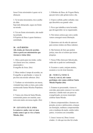 Jesus Cristo missionário é quem vai te
abençoar.
3. Te levanta missionário, tira o joelho
do chão.
Seja todo abençoado, segue em frente
na missão.
4. Vai em frente missionário, não medir
tua jornada.
O Espírito de Deus é quem ilumina a
caminhada.
38 – ALÔ IRMÃO
Alô, irmão, já é hora de acordar.
Abra a porta aos missionários que
vieram te visitar (bis)
1. Abra a porta para teu irmão, venha
ver clarear nova luz; estamos
anunciando o
Evangelho de Jesus. (bis)
2. Meus irmãos é tempo de acordar, no
Evangelho se aprofundar; e vamos lá
pra fora esta missão saborear. (bis)
3. Venham ver missionários em massa,
visitando hoje todos os lares, pois estão
acontecendo Santas Missões Populares.
(bis)
4. Vamos em clima de Santa Missão,
construindo juntos em mutirão, uma
terra sem males em nossa região. (bis)
39 – LEVANTA-TE E ANDA
Levanta-te e anda, vem ver meu
irmão como é que se vive a Santa
Missão. (bis)
1. Filhinhos de Deus, da Virgem Maria,
que por terra e pão gritam noite e dia.
2. O povo sofrido, pobre sofredor, mas
que descobriu seu grande valor.
3. Povo que trabalha a terra lavrando,
que devagarzinho vai se organizando.
4. Nós temos certeza que com a união
vamos conseguir nossa libertação.
5. Queremos sair da mão do opressor
para sermos irmãos em Deus redentor.
6. São homens de bem que pedem
justiça, mas eles só acham que temos
preguiça.
7. Nosso Filho chora por falta de pão,
então não se pode ter conformação.
8. Escutem o canto, estejam atentos,
escutem a voz do triste lamento.
40 – VEM CÁ, VEM CÁ
Vem cá, vem cá, nós vamos
participar, nós vamos celebrar Santa
Missão Popular (bis)
1. Estamos te procurando, viemos te
convidar, para junto conosco ir ao outro
anunciar; e dando mais um passo na
evangelização, no nosso município
celebrar Santa Missão.
2. Idosos comprometidos e homens em
posição, jovens e adolescentes, crianças
em formação, mulheres comprometidas
com a mudança da nação, unidos todos
juntos, viveremos em comunhão.
3. Jesus é nosso rei, Deus é nosso
criador. A vida que nos deu foi criada
 