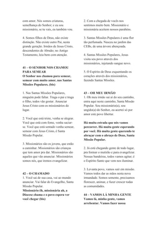 com amor. Nós somos criaturas,
semelhança do Senhor; e eu sou
missionário, se tu vais, eu também vou.
4. Somos filhos de Deus, não existe
distinção. Não existe outro Pai, nesta
grande geração. Irmãos de Jesus Cristo,
descendentes de Abraão; no Antigo
Testamento, leia bem com atenção.
41 – O SENHOR NOS CHAMOU
PARA SEMEAR
O Senhor nos chamou para semear,
semear com muito amor, nas Santas
Missões Populares. (bis)
1. Nas Santas Missões Populares,
ninguém pode faltar. Traga o pai e traga
o filho, todos vão gostar. Anunciar
Jesus Cristo com os missionários do
lugar.
2. Você que está triste, venha se alegrar.
Você que está com fome, venha saciar-
se. Você que está sentado venha semear,
semear com Jesus Cristo, é Santa
Missão Popular.
3. Missionários são os jovens, que estão
a caminhar. Missionários são crianças
que tem amor pra dar. Missionários são
aqueles que vão anunciar. Missionários
somos nós, que iremos evangelizar.
42 – O CHAMADO
1. Você sai de sua casa, vai ao mundo
anunciar. Vai falar do Evangelho, Santa
Missão Popular.
Missionário êh, missionária ah, a
Diocese chama e o povo espera ver
você chegar (bis)
2. Com a chegada de vocês nos
sentimos muito bem. Missionário e
missionária aceitem nossos parabéns.
3. Santas Missões Populares é uma flor
tão perfumada. Nasceu no jardim das
CEBs, de uma árvore abençoada.
4. Santas Missões Populares, Jesus
visita seu povo através dos
missionários, injetando sangue novo.
5. O Espírito de Deus esquentando os
corações através dos missionários,
fazendo Santas Missões.
43 – OH MEU IRMÃO
1. Oh meu irmão sai aí do seu cantinho,
entra aqui neste caminho, Santa Missão
Popular. Sou missionário(a), sou
ungido(a) do Senhor, eu acertei só por
amor este povo libertar.
Há muita estrada que nós vamos
percorrer. Há muita gente esperando
por você. Há muita gente querendo te
abraçar com o abraço de Deus, Santa
Missão Popular.
2. Já está chegando gente de todo lugar,
pra formar o mutirão e para evangelizar.
Nossas bandeiras, todos vamos agitar; é
o Espírito Santo que vem nos iluminar.
3. Levanta povo, vamos sair em missão.
Vamos todos dar as mãos nesta nova
irmandade. Somos semente, precisamos
florescer, animar, e fazer crescer todas
as comunidades.
44 – VAMOS LÁ MINHA GENTE
Vamos lá, minha gente, vamos
arrebentar. Vamos fazer nossa
 
