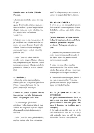 história, trazer a vitória, é Missão
Popular.
1. Somos povo sofrido, somos povo de
fé, que
apesar de oprimido, estamos reunidos e
queremos dizer à grande burguesia que
chegará o dia, que com a luta do povo,
terá mundo novo e nós vamos
vencer.(bis)
2. Seja em casa ou nas ruas, estamos de
pé, na cidade e no campo, em todos os
cantos nós temos de estar, descobrindo
valores, fazendo acordar nosso povo
querido, dar rumo e sentido e também
partilhar. (bis)
3. Jesus Cristo é o centro da nossa
missão, com a Virgem Maria, a mãe que
nos guia pra libertação. Nossas CEBs se
juntam pra se ajudar; é Igreja mais forte
para vencer a morte, é Missão Popular.
(bis)
45 – BOM DIA
1. Bom dia, amigo e companheiro,
venha ligeiro pra evangelizar, pois Jesus
Cristo é o nosso Salvador. Ele é a
justiça, esperança, amor e paz.
Falar de tua justiça eu quero, falar do
teu amor eu vou, falar do teu poder
me dá coragem pra viver. (Bis)
2. Tu, meu amigo, que estás aí
quietinho, venha depressa falar do meu
Senhor! Me alegro em espírito, corpo e
alma, quando se trata de Jesus, meu
salvador.
3. Jesus Cristo é o nosso grande Mestre,
por isso cante e grite forte o seu amor,
pois Ele veio pra romper as correntes, e
sermos livres para falar de Ti, Senhor.
46 – NOSSA SENHORA
1. O Sol se põe e o sino que bate ao som
da Ave-Maria voltamos pra casa depois
do trabalho sentindo aqui dentro a nossa
alegria.
Quando à tardinha a Nossa Senhora
Se fica lá fora tentando rezar. É forte
a emoção que se sente no peito
precisa ser forte para não chorar.
(bis)
2. Quando criança nos marcou bastante
certos momentos de grande emoção. O
pôr do sol a casa e o poente que nós
trazemos na recordação.
3. Maria em meus olhos me olha
profundo quer me falar de uma nobre
missão. Tem gente sofrendo e morrendo
de fome preciso lutar pela libertação.
4. Os missionários te entregam, Maria, a
sua vida, o seu caminhar. Vem, mãe
querida, derrama tuas graças na nossa
Igreja em Missão Popular.
47 – EU QUERO CAMINHAR COM
ESTE POVO
Eu quero caminhar com este povo, eu
quero com este povo caminhar. Eu
quero caminhar com este povo, este
povo é lutador, eu também quero
lutar (bis)
1. Se você está perdido, vem pra cá! Se
você está excluído, vem pra cá! Se você
está sofrendo, vem pra cá! Se estás
desiludido, a missão vem te chamar.
 