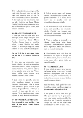 2. Se você está sofrendo, vem pra cá! Se
você está chorando, vem pra cá! Se
você está magoado, vem pra cá! Se
estás desanimado, a missão te acolherá.
3. Se você quer ser missionário, vem
pra cá! Participar da Santa Missão
Popular! Você é muito importante, vem
pra cá! Jesus Cristo que te chama, vem
conosco caminhar.
48 – PRA MISSÃO CONTINUAR
1. Guaxupé está em festa, você vem
participar. Novo tempo começou, nova
chama incendiou, Santa Missão
Popular. Vamos fazer a memória,
refazer a nossa história, que bonito
avaliar. Tá no coração do povo, vamos
celebrar de novo, Santa Missão Popular.
Eh, eh, eh ô. Eu de novo aqui estou.
Eh, eh, eh a. Pra missão continuar
(bis)
2. Você quer ser missionário, vamos
juntos trabalhar. Os profetas anunciam,
a missão é todo dia, vamos evangelizar.
Vamos visitar o povo, reviver tudo de
novo, acender uma nova luz. Vamos
juntos minha gente, semear nova
semente, quem te chama é Jesus.
3. Que bonito é o passado, tenho no
peito guardado, quando a missão
começou. Missionário, vem de novo,
vem reanimar o povo, cultivar o que
plantou. O passado traz lembrança, o
presente é esperança de um novo
começar. Tá no coração do povo, vamos
celebrar de novo, Santa Missão Popular.
49 – SOU MISSIONÁRIO UNGIDO
Sou missionário, sou ungido e vou
levar a boa nova, Santa Missão
Popular (bis)
1. De leste a oeste, norte a sul, levando
o novo, caminhando com o povo, nesta
grande comunhão. É na aldeia, lá no
campo ou na cidade, viver em
comunidade, é a nossa solução.
2. Ser missionário é dever de batizado,
eu me sinto convidado pra essa nobre
missão. Convido um, convido dez,
convido mil, e vamos ser, para o Brasil,
motivo de transformação.
3. Vem a mulher, a juventude e a
criança, vamos entrar nessa dança,
cultivando a união. O índio, o negro e o
povão organizado. Cristo está do nosso
lado, no combate à opressão.
4. Novo milênio, nova vida, nova era,
missionário não espera o milagre em
sua. Pé na estrada, mão na massa, fé no
peito, somos nós o povo eleito, pra
trazer libertação.
50 – TEU MISSIONÁRIO
1. Uma missão a seguir, levar tua voz,
oh Senhor; visitar o meu povo e sentir
no irmão o meu próprio calor. Por entre
pontes e ruas, lixo e crianças nuas, os
prédios fazem sombra às casas. Senhor,
me dá força e me abraça.
Deus levai-me, Deus guiai-me neste
caminho, nunca sozinho, porque eu
sou, eu sou teu missionário (bis)
2. Nas portas eu hei de bater, mais que
falar quero ouvir a voz de quem clama
mais vida, saúde, escola, comida. Nas
mãos levo teu Evangelho, no peito eu
carrego tua cruz, de um lado o meu
companheiro, do outro eu tenho Jesus.
 
