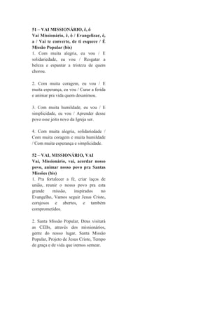 51 – VAI MISSIONÁRIO, ê, ô
Vai Missionário, ê, ô / Evangelizar, ê,
a / Vai te converte, de ti esquece / É
Missão Popular (bis)
1. Com muita alegria, eu vou / E
solidariedade, eu vou / Resgatar a
beleza e espantar a tristeza de quem
chorou.
2. Com muita coragem, eu vou / E
muita esperança, eu vou / Curar a ferida
e animar pra vida quem desanimou.
3. Com muita humildade, eu vou / E
simplicidade, eu vou / Aprender desse
povo esse jeito novo da Igreja ser.
4. Com muita alegria, solidariedade /
Com muita coragem e muita humildade
/ Com muita esperança e simplicidade.
52 – VAI, MISSIONÁRIO, VAI
Vai, Missionário, vai, acordar nosso
povo, animar nosso povo pra Santas
Missões (bis)
1. Pra fortalecer a fé, criar laços de
união, reunir o nosso povo pra esta
grande missão, inspirados no
Evangelho, Vamos seguir Jesus Cristo,
corajosos e abertos, e também
comprometidos.
2. Santa Missão Popular, Deus visitará
as CEBs, através dos missionários,
gente do nosso lugar, Santa Missão
Popular, Projeto de Jesus Cristo, Tempo
de graça e de vida que iremos semear.
 