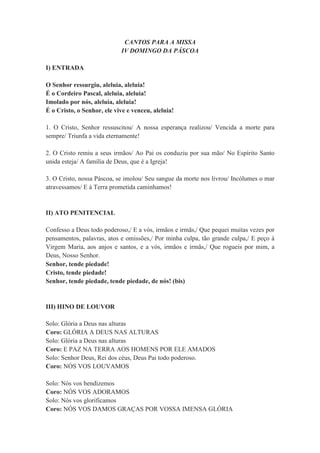CANTOS PARA A MISSA
IV DOMINGO DA PÁSCOA
I) ENTRADA
O Senhor ressurgiu, aleluia, aleluia!
É o Cordeiro Pascal, aleluia, aleluia!
Imolado por nós, aleluia, aleluia!
É o Cristo, o Senhor, ele vive e venceu, aleluia!
1. O Cristo, Senhor ressuscitou/ A nossa esperança realizou/ Vencida a morte para
sempre/ Triunfa a vida eternamente!
2. O Cristo remiu a seus irmãos/ Ao Pai os conduziu por sua mão/ No Espírito Santo
unida esteja/ A família de Deus, que é a Igreja!
3. O Cristo, nossa Páscoa, se imolou/ Seu sangue da morte nos livrou/ Incólumes o mar
atravessamos/ E à Terra prometida caminhamos!
II) ATO PENITENCIAL
Confesso a Deus todo poderoso,/ E a vós, irmãos e irmãs,/ Que pequei muitas vezes por
pensamentos, palavras, atos e omissões,/ Por minha culpa, tão grande culpa,/ E peço à
Virgem Maria, aos anjos e santos, e a vós, irmãos e irmãs,/ Que rogueis por mim, a
Deus, Nosso Senhor.
Senhor, tende piedade!
Cristo, tende piedade!
Senhor, tende piedade, tende piedade, de nós! (bis)
III) HINO DE LOUVOR
Solo: Glória a Deus nas alturas
Coro: GLÓRIA A DEUS NAS ALTURAS
Solo: Glória a Deus nas alturas
Coro: E PAZ NA TERRA AOS HOMENS POR ELE AMADOS
Solo: Senhor Deus, Rei dos céus, Deus Pai todo poderoso.
Coro: NÓS VOS LOUVAMOS
Solo: Nós vos bendizemos
Coro: NÓS VOS ADORAMOS
Solo: Nós vos glorificamos
Coro: NÓS VOS DAMOS GRAÇAS POR VOSSA IMENSA GLÓRIA
 