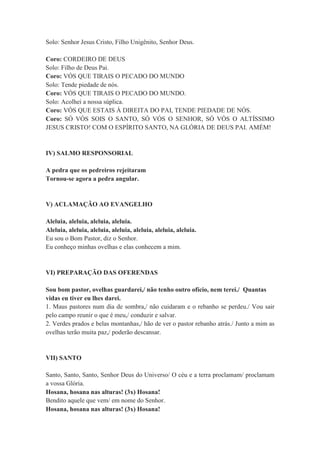 Solo: Senhor Jesus Cristo, Filho Unigênito, Senhor Deus.
Coro: CORDEIRO DE DEUS
Solo: Filho de Deus Pai.
Coro: VÓS QUE TIRAIS O PECADO DO MUNDO
Solo: Tende piedade de nós.
Coro: VÓS QUE TIRAIS O PECADO DO MUNDO.
Solo: Acolhei a nossa súplica.
Coro: VÓS QUE ESTAIS À DIREITA DO PAI, TENDE PIEDADE DE NÓS.
Coro: SÓ VÓS SOIS O SANTO, SÓ VÓS O SENHOR, SÓ VÓS O ALTÍSSIMO
JESUS CRISTO! COM O ESPÍRITO SANTO, NA GLÓRIA DE DEUS PAI. AMÉM!
IV) SALMO RESPONSORIAL
A pedra que os pedreiros rejeitaram
Tornou-se agora a pedra angular.
V) ACLAMAÇÃO AO EVANGELHO
Aleluia, aleluia, aleluia, aleluia.
Aleluia, aleluia, aleluia, aleluia, aleluia, aleluia, aleluia.
Eu sou o Bom Pastor, diz o Senhor.
Eu conheço minhas ovelhas e elas conhecem a mim.
VI) PREPARAÇÃO DAS OFERENDAS
Sou bom pastor, ovelhas guardarei,/ não tenho outro ofício, nem terei./ Quantas
vidas eu tiver eu lhes darei.
1. Maus pastores num dia de sombra,/ não cuidaram e o rebanho se perdeu./ Vou sair
pelo campo reunir o que é meu,/ conduzir e salvar.
2. Verdes prados e belas montanhas,/ hão de ver o pastor rebanho atrás./ Junto a mim as
ovelhas terão muita paz,/ poderão descansar.
VII) SANTO
Santo, Santo, Santo, Senhor Deus do Universo/ O céu e a terra proclamam/ proclamam
a vossa Glória.
Hosana, hosana nas alturas! (3x) Hosana!
Bendito aquele que vem/ em nome do Senhor.
Hosana, hosana nas alturas! (3x) Hosana!
 
