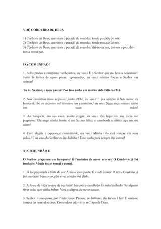 VIII) CORDEIRO DE DEUS
1) Cordeiro de Deus, que tirais o pecado do mundo,/ tende piedade de nós.
2) Cordeiro de Deus, que tirais o pecado do mundo,/ tende piedade de nós.
3) Cordeiro de Deus, que tirais o pecado do mundo,/ dai-nos a paz, dai-nos a paz, dai-
nos a vossa paz.
IX) COMUNHÃO I
1. Pelos prados e campinas/ verdejantes, eu vou./ É o Senhor que me leva a descansar./
Junto às fontes de águas puras, repousantes, eu vou,/ minhas forças o Senhor vai
animar!
Tu és, Senhor, o meu pastor/ Por isso nada em minha vida faltará (2x).
2. Nos caminhos mais seguros,/ junto d'Ele, eu vou./ E pra sempre o Seu nome eu
honrarei./ Se eu encontro mil abismos nos caminhos,/ eu vou./ Segurança sempre tenho
em suas mãos!
3. Ao banquete, em sua casa,/ muito alegre, eu vou./ Um lugar em sua mesa me
preparou./ Ele unge minha fronte/ e me faz ser feliz,/ e transborda a minha taça em seu
amor!
4. Com alegria e esperança/ caminhando, eu vou./ Minha vida está sempre em suas
mãos./ E na casa do Senhor eu irei habitar./ Este canto para sempre irei cantar!
X) COMUNHÃO II
O Senhor preparou um banquete/ Ó famintos de amor acorrei/ O Cordeiro já foi
imolado/ Vinde todos tomai e comei.
1. Já foi preparada a festa do rei/ A mesa está posta/ Ó vinde comei/ O novo Cordeiro já
foi imolado/ Seu corpo, pão vivo, a todos foi dado.
2. A fonte da vida brotou de seu lado/ Seu povo escolhido foi nela banhado/ Se alguém
tiver sede, que venha beber/ Verá a alegria de novo nascer.
3. Senhor, vosso povo, por Cristo Jesus/ Passou, no batismo, das trevas à luz/ E senta-se
à mesa do reino dos céus/ Comendo o pão vivo, o Corpo de Deus.
 