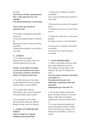 me calar.
Nesta mesa, ó Senhor, apresentamos
Pão e vinho, dons da terra e do
trabalho.
Pela Igreja missionária vos louvamos.
Vede a messe que precisa de
operários. (bis)
2. Há muitos consagrados anunciando
sem temer,
E tantos perseguidos dando a vida pela
fé.
Mas quem faz de sua vida um sinal de
comunhão
Também dá testemunho, nos convida à
conversão.
5 – A BARCA
1. Tu te abeiraste na praia
Não buscaste nem sábios, nem ricos
Somente queres que eu te siga....
Senhor, Tu me olhaste nos olhos
A sorrir, pronunciaste meu nome
Lá na praia, eu deixei o meu barco
Junto a Ti, buscarei outro mar
2. Tu sabes bem que em meu barco
Eu não tenho nem ouro nem espadas
Somente redes e o meu trabalho...
3. Tu, minhas mãos solicitas
Meu cansaço, que a outros descansem
Amor que almeja seguir amando..
4. Tu, pescador de outros lagos
Ânsia eterna de almas que esperam
Bondoso amigo, assim me chamas!
6–AGORA É TEMPO DE SER
IGREJA
Agora é tempo de ser Igreja,
caminhar juntos, participar.
1. Somos povo escolhido e na fronte
assinalados
com o nome do Senhor que caminha ao
nosso lado.
2.Somos povo em missão, já é tempo de
partir,
é o Senhor que nos envia, em seu nome
a servir.
3. Somos povo esperança, vamos juntos
planejar:
Ser Igreja a serviço e a fé testemunhar.
4. Somos povo a caminho, construindo
em mutirão
nova terra, novo reino de fraterna
comunhão.
7 – ALMA MISSIONÁRIA
1. Senhor, toma minha vida nova antes
que a espera desgaste anos mim.
Estou disposto ao que queiras, não
importa o que seja, Tu chamas-me a
servir
Leva-me aonde os homens necessitem
Tuas palavras
Necessitem de força de viver
Onde falte a esperança, onde tudo
seja triste,
simplesmente por não saber Ti.
2. Te dou meu coração sincero para
gritar sem medo: formoso é Teu amor
Senhor, tenho alma missionária,
conduza-me à terra que tenha sede de
Ti.
3. E, assim eu partirei cantando por
terras anunciando tua beleza, Senhor.
Terei meus braços sem cansaço, tua
história em meus lábios e a força na
oração.
 
