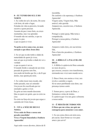 8 – EU VENHO DO SUL E DO
NORTE
1. Eu venho do sul e do norte, Do oeste
e do leste, de todo o lugar,
Estradas da vida eu percorro, levando
socorro a quem precisar.
Assunto de paz é meu forte, eu cruzo
montanhas, mas vou aprender.
O mundo não me satisfaz, o que eu
quero é a paz,
o que eu quero é viver.
No peito eu levo uma cruz, no meu
coração o que disse Jesus (bis)
2. Eu sei que eu não tenho a idade da
maturidade de quem já viveu,
mas sei que eu já tenho a idade de ver a
verdade
o que eu quero é ser eu.
O mundo ferido e cansado de um triste
passado de guerras sem fim,
tem medo da bomba que fez, e da fé que
desfez, mas aponta pra mim.
3. Eu venho trazer meu recado, não
tenho passado, mas sei entender
Um jovem foi crucificado por ter
ensinado a gente a viver.
Eu grito ao meu mundo descrente
Que eu quero ser gente, que eu creio na
cruz.
Eu creio na força do jovem que segue o
caminho do Cristo Jesus.
9 – VIVA A MÃE DE DEUS E
NOSSA
Viva a mãe de Deus e nossa sem
pecado concebida!
Viva a Virgem Imaculada a Senhora
Aparecida!
Aqui estão vossos devotos, cheios de fé
incendida,
De conforto e de esperança, ó Senhora
Aparecida!
Virgem santa, Virgem bela, Mãe
amável, mãe querida
Amparai-nos, socorrei-nos, ó Senhora
Aparecida.
Protegei a santa igreja, Mãe terna e
compadecida,
Protegei a nossa pátria, ó Senhora
Aparecida!
Amparai a todo clero, em sua terrena
lida,
Para o bem dos pecadores, ó Senhora
Aparecida!
10 – A BÍBLIA É A PALAVRA DE
DEUS
1. A Bíblia é a palavra de Deus semeada
no meio do povo,
que cresceu, cresceu e nos transformou,
ensinando-nos viver num mundo novo.
2. Deus é bom, nos ensina a viver, nos
revela o caminho a seguir,
Só no amor partilhando seus dons, sua
presença iremos sentir.
3. Somos povo, o povo de Deus, e
formamos o reino de irmãos.
E a palavra que viva nos guia e alimenta
a nossa união.
11 – É MISSÃO DE TODOS NÓS
O Deus que me criou, me quis me
consagrou para anunciar o seu amor.
1. Eu sou como chuva em terra seca,
pra saciar, fazer brotar eu vivo para
amar e pra servir!
 