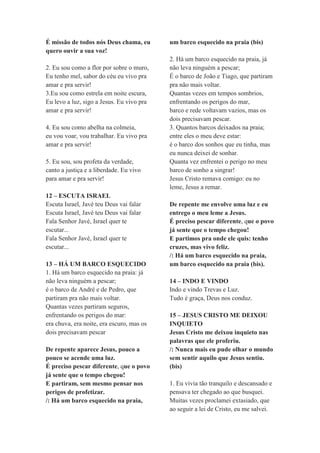 É missão de todos nós Deus chama, eu
quero ouvir a sua voz!
2. Eu sou como a flor por sobre o muro,
Eu tenho mel, sabor do céu eu vivo pra
amar e pra servir!
3.Eu sou como estrela em noite escura,
Eu levo a luz, sigo a Jesus. Eu vivo pra
amar e pra servir!
4. Eu sou como abelha na colmeia,
eu vou voar, vou trabalhar. Eu vivo pra
amar e pra servir!
5. Eu sou, sou profeta da verdade,
canto a justiça e a liberdade. Eu vivo
para amar e pra servir!
12 – ESCUTA ISRAEL
Escuta Israel, Javé teu Deus vai falar
Escuta Israel, Javé teu Deus vai falar
Fala Senhor Javé, Israel quer te
escutar...
Fala Senhor Javé, Israel quer te
escutar...
13 – HÁ UM BARCO ESQUECIDO
1. Há um barco esquecido na praia: já
não leva ninguém a pescar;
é o barco de André e de Pedro, que
partiram pra não mais voltar.
Quantas vezes partiram seguros,
enfrentando os perigos do mar:
era chuva, era noite, era escuro, mas os
dois precisavam pescar
De repente aparece Jesus, pouco a
pouco se acende uma luz.
É preciso pescar diferente, que o povo
já sente que o tempo chegou!
E partiram, sem mesmo pensar nos
perigos de profetizar.
/: Há um barco esquecido na praia,
um barco esquecido na praia (bis)
2. Há um barco esquecido na praia, já
não leva ninguém a pescar;
É o barco de João e Tiago, que partiram
pra não mais voltar.
Quantas vezes em tempos sombrios,
enfrentando os perigos do mar,
barco e rede voltavam vazios, mas os
dois precisavam pescar.
3. Quantos barcos deixados na praia;
entre eles o meu deve estar:
é o barco dos sonhos que eu tinha, mas
eu nunca deixei de sonhar.
Quanta vez enfrentei o perigo no meu
barco de sonho a singrar!
Jesus Cristo remava comigo: eu no
leme, Jesus a remar.
De repente me envolve uma luz e eu
entrego o meu leme a Jesus.
É preciso pescar diferente, que o povo
já sente que o tempo chegou!
E partimos pra onde ele quis: tenho
cruzes, mas vivo feliz.
/: Há um barco esquecido na praia,
um barco esquecido na praia (bis).
14 – INDO E VINDO
Indo e vindo Trevas e Luz.
Tudo é graça, Deus nos conduz.
15 – JESUS CRISTO ME DEIXOU
INQUIETO
Jesus Cristo me deixou inquieto nas
palavras que ele proferiu.
/: Nunca mais eu pude olhar o mundo
sem sentir aquilo que Jesus sentiu.
(bis)
1. Eu vivia tão tranquilo e descansado e
pensava ter chegado ao que busquei.
Muitas vezes proclamei extasiado, que
ao seguir a lei de Cristo, eu me salvei.
 