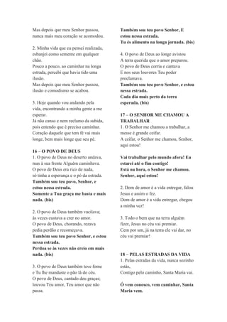 Mas depois que meu Senhor passou,
nunca mais meu coração se acomodou.
2. Minha vida que eu pensei realizada,
esbanjei como semente em qualquer
chão.
Pouco a pouco, ao caminhar na longa
estrada, percebi que havia tido uma
ilusão.
Mas depois que meu Senhor passou,
ilusão e comodismo se acabou.
3. Hoje quando vou andando pela
vida, encontrando a minha gente a me
esperar.
Já não canso e nem reclamo da subida,
pois entendo que é preciso caminhar.
Coração daquele que tem fé vai mais
longe, bem mais longe que seu pé.
16 – O POVO DE DEUS
1. O povo de Deus no deserto andava,
mas à sua frente Alguém caminhava.
O povo de Deus era rico de nada,
só tinha a esperança e o pó da estrada.
Também sou teu povo, Senhor, e
estou nessa estrada.
Somente a Tua graça me basta e mais
nada. (bis)
2. O povo de Deus também vacilava;
às vezes custava a crer no amor.
O povo de Deus, chorando, rezava
pedia perdão e recomeçava.
Também sou teu povo Senhor, e estou
nessa estrada.
Perdoa se às vezes não creio em mais
nada. (bis)
3. O povo de Deus também teve fome
e Tu lhe mandaste o pão lá do céu.
O povo de Deus, cantado deu graças;
louvou Teu amor, Teu amor que não
passa.
Também sou teu povo Senhor, E
estou nessa estrada.
Tu és alimento na longa jornada. (bis)
4. O povo de Deus ao longe avistou
A terra querida que o amor preparou.
O povo de Deus corria e cantava
E nos seus louvores Teu poder
proclamava.
Também sou teu povo Senhor, e estou
nessa estrada.
Cada dia mais perto da terra
esperada. (bis)
17 – O SENHOR ME CHAMOU A
TRABALHAR
1. O Senhor me chamou a trabalhar, a
messe é grande ceifar.
A ceifar, o Senhor me chamou, Senhor,
aqui estou!
Vai trabalhar pelo mundo afora! Eu
estarei até o fim contigo!
Está na hora, o Senhor me chamou.
Senhor, aqui estou!
2. Dom de amor é a vida entregar, falou
Jesus e assim o fez.
Dom de amor é a vida entregar, chegou
a minha vez!
3. Todo o bem que na terra alguém
fizer, Jesus no céu vai premiar.
Cem por um, já na terra ele vai dar, no
céu vai premiar!
18 – PELAS ESTRADAS DA VIDA
1. Pelas estradas da vida, nunca sozinho
estás,
Contigo pelo caminho, Santa Maria vai.
Ó vem conosco, vem caminhar, Santa
Maria vem.
 