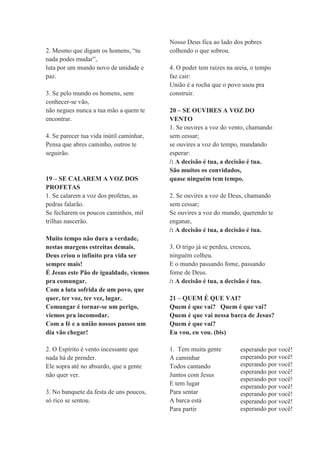2. Mesmo que digam os homens, “tu
nada podes mudar”,
luta por um mundo novo de unidade e
paz.
3. Se pelo mundo os homens, sem
conhecer-se vão,
não negues nunca a tua mão a quem te
encontrar.
4. Se parecer tua vida inútil caminhar,
Pensa que abres caminho, outros te
seguirão.
19 – SE CALAREM A VOZ DOS
PROFETAS
1. Se calarem a voz dos profetas, as
pedras falarão.
Se fecharem os poucos caminhos, mil
trilhas nascerão.
Muito tempo não dura a verdade,
nestas margens estreitas demais.
Deus criou o infinito pra vida ser
sempre mais!
É Jesus este Pão de igualdade, viemos
pra comungar.
Com a luta sofrida de um povo, que
quer, ter voz, ter vez, lugar.
Comungar é tornar-se um perigo,
viemos pra incomodar.
Com a fé e a união nossos passos um
dia vão chegar!
2. O Espírito é vento incessante que
nada há de prender.
Ele sopra até no absurdo, que a gente
não quer ver.
3. No banquete da festa de uns poucos,
só rico se sentou.
Nosso Deus fica ao lado dos pobres
colhendo o que sobrou.
4. O poder tem raízes na areia, o tempo
faz cair:
União é a rocha que o povo usou pra
construir.
20 – SE OUVIRES A VOZ DO
VENTO
1. Se ouvires a voz do vento, chamando
sem cessar;
se ouvires a voz do tempo, mandando
esperar:
/: A decisão é tua, a decisão é tua.
São muitos os convidados,
quase ninguém tem tempo.
2. Se ouvires a voz de Deus, chamando
sem cessar;
Se ouvires a voz do mundo, querendo te
enganar,
/: A decisão é tua, a decisão é tua.
3. O trigo já se perdeu, cresceu,
ninguém colheu.
E o mundo passando fome, passando
fome de Deus.
/: A decisão é tua, a decisão é tua.
21 – QUEM É QUE VAI?
Quem é que vai? Quem é que vai?
Quem é que vai nessa barca de Jesus?
Quem é que vai?
Eu vou, eu vou. (bis)
1. Tem muita gente
A caminhar
Todos cantando
Juntos com Jesus
E tem lugar
Para sentar
A barca está
Para partir
esperando por você!
esperando por você!
esperando por você!
esperando por você!
esperando por você!
esperando por você!
esperando por você!
esperando por você!
esperando por você!
 