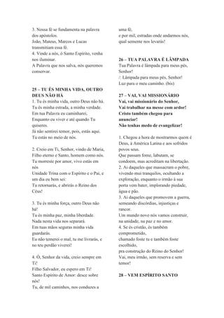 3. Nossa fé se fundamenta na palavra
dos apóstolos.
João, Mateus, Marcos e Lucas
transmitiam essa fé.
4. Vinde a nós, ó Santo Espírito, venha
nos iluminar.
A Palavra que nos salva, nós queremos
conservar.
25 – TU ÉS MINHA VIDA, OUTRO
DEUS NÃO HÁ
1. Tu és minha vida, outro Deus não há.
Tu és minha estrada, a minha verdade.
Em tua Palavra eu caminharei,
Enquanto eu viver e até quando Tu
quiseres.
Já não sentirei temor, pois, estás aqui.
Tu estás no meio de nós.
2. Creio em Ti, Senhor, vindo de Maria,
Filho eterno e Santo, homem como nós.
Tu morreste por amor, vivo estás em
nós
Unidade Trina com o Espírito e o Pai, e
um dia eu bem sei:
Tu retornarás, e abrirás o Reino dos
Céus!
3. Tu és minha força, outro Deus não
há!
Tu és minha paz, minha liberdade.
Nada nesta vida nos separará.
Em tuas mãos seguras minha vida
guardarás.
Eu não temerei o mal, tu me livrarás, e
no teu perdão viverei!
4. Ó, Senhor da vida, creio sempre em
Ti!
Filho Salvador, eu espero em Ti!
Santo Espírito de Amor: desce sobre
nós!
Tu, de mil caminhos, nos conduzes a
uma fé,
e por mil, estradas onde andarmos nós,
qual semente nos levarás!
26 – TUA PALAVRA É LÂMPADA
Tua Palavra é lâmpada para meus pés,
Senhor!
/: Lâmpada para meus pés, Senhor!
Luz para o meu caminho. (bis)
27 – VAI, VAI MISSIONÁRIO
Vai, vai missionário do Senhor,
Vai trabalhar na messe com ardor!
Cristo também chegou para
anunciar!
Não tenhas medo de evangelizar!
1. Chegou a hora de mostrarmos quem é
Deus, à América Latina e aos sofridos
povos seus.
Que passam fome, labutam, se
condoem, mas acreditam na libertação.
2. Ai daqueles que massacram o pobre,
vivendo mui tranquilos, ocultando a
exploração, enquanto o irmão à sua
porta vem bater, implorando piedade,
água e pão.
3. Ai daqueles que promovem a guerra,
semeando discórdias, injustiças e
rancor.
Um mundo novo nós vamos construir,
na unidade, na paz e no amor.
4. Se és cristão, és também
comprometido,
chamado foste tu e também foste
escolhido,
pra construção do Reino do Senhor!
Vai, meu irmão, sem reserva e sem
temor!
28 – VEM ESPÍRITO SANTO
 