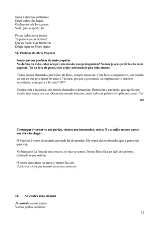 102
Nova Terra nós sonhamos
Onde todos têm lugar.
Os direitos nós buscamos:
Vida, pão, respeito, lar...
Povos todos, terra inteira
Te pertencem, ó Senhor!
Que os males e as fronteiras
Dêem lugar ao Pleno Amor
54. Profetas do Meio Popular
Somos jovens profetas do meio popular
Na defesa da vida, estar sempre em missão vou protagonizar! Somos jovens profetas do meio
popular. Tô na luta do povo, com ardor missionário pra vida mudar.
Todos somos chamados pro Reino de Deus, sempre anunciar. Com Jesus companheiro, um mundo
de paz eu irei proclamar levando a Ternura, pra que a juventude vá resplandecer e também
resistência, com garra e fé, sou PJMP!
Contra toda a injustiça, nós somos chamados a denunciar. Denunciar a opressão, que agride um
irmão, isso nunca aceitar. Quero um mundo fraterno, onde todos os pobres têm pão pra comer. Ter
11
Comungar é tornar-se um perigo, viemos pra incomodar, com a fé e a união nossos passos
um dia vão chegar.
O Espírito é vento incessante que nada há de prender. Ele sopra até no absurdo, que a gente não
quer ver.
No banquete da festa de uns poucos, só rico se sentou. Nosso Deus fica ao lado dos pobres,
colhendo o que sobrou.
O poder tem raízes na areia, o tempo faz cair.
União é a rocha que o povo usou pra construir.
14. Na contra mão ciranda
Juventude vamos juntos
Vamos juntos caminhar
 