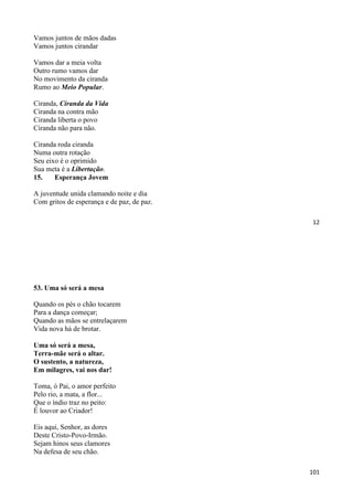 12
Vamos juntos de mãos dadas
Vamos juntos cirandar
Vamos dar a meia volta
Outro rumo vamos dar
No movimento da ciranda
Rumo ao Meio Popular.
Ciranda, Ciranda da Vida
Ciranda na contra mão
Ciranda liberta o povo
Ciranda não para não.
Ciranda roda ciranda
Numa outra rotação
Seu eixo é o oprimido
Sua meta é a Libertação.
15. Esperança Jovem
A juventude unida clamando noite e dia
Com gritos de esperança e de paz, de paz.
101
53. Uma só será a mesa
Quando os pés o chão tocarem
Para a dança começar;
Quando as mãos se entrelaçarem
Vida nova há de brotar.
Uma só será a mesa,
Terra-mãe será o altar.
O sustento, a natureza,
Em milagres, vai nos dar!
Toma, ó Pai, o amor perfeito
Pelo rio, a mata, a flor...
Que o índio traz no peito:
É louvor ao Criador!
Eis aqui, Senhor, as dores
Deste Cristo-Povo-Irmão.
Sejam hinos seus clamores
Na defesa de seu chão.
 