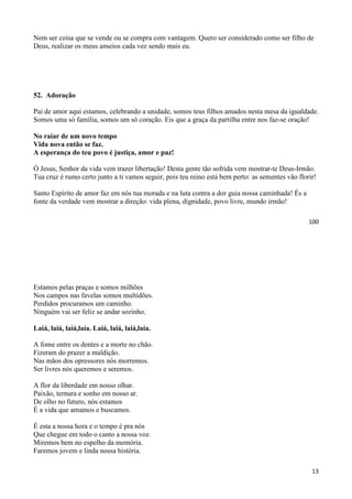 100
Nem ser coisa que se vende ou se compra com vantagem. Quero ser considerado como ser filho de
Deus, realizar os meus anseios cada vez sendo mais eu.
52. Adoração
Pai de amor aqui estamos, celebrando a unidade, somos teus filhos amados nesta mesa da igualdade.
Somos uma só família, somos um só coração. Eis que a graça da partilha entre nos faz-se oração!
No raiar de um novo tempo
Vida nova então se faz.
A esperança do teu povo é justiça, amor e paz!
Ó Jesus, Senhor da vida vem trazer libertação! Desta gente tão sofrida vem mostrar-te Deus-Irmão.
Tua cruz é rumo certo junto a ti vamos seguir, pois teu reino está bem perto: as sementes vão florir!
Santo Espírito de amor faz em nós tua morada e na luta contra a dor guia nossa caminhada! És a
fonte da verdade vem mostrar a direção: vida plena, dignidade, povo livre, mundo irmão!
13
Estamos pelas praças e somos milhões
Nos campos nas favelas somos multidões.
Perdidos procuramos um caminho.
Ninguém vai ser feliz se andar sozinho.
Laiá, laiá, laiá,laía. Laiá, laiá, laiá,laía.
A fome entre os dentes e a morte no chão.
Fizeram do prazer a maldição.
Nas mãos dos opressores nós morremos.
Ser livres nós queremos e seremos.
A flor da liberdade em nosso olhar.
Paixão, ternura e sonho em nosso ar.
De olho no futuro, nós estamos
É a vida que amamos e buscamos.
É esta a nossa hora e o tempo é pra nós
Que chegue em todo o canto a nossa voz.
Miremos bem no espelho da memória.
Faremos jovem e linda nossa história.
 