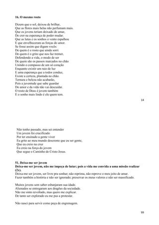 14
16. O mesmo rosto
Dizem que o sol, deixou de brilhar,
Que as flores mais belas não perfumam mais.
Que os jovens teriam deixado de amar,
De crer na esperança de poder mudar.
Que as lutas e os sonhos o vento espalhou
E que envelheceram as forças do amor.
Se fosse assim que digam vocês:
De quem é o rosto que ainda sorri
De quem é o grito que nos faz tremer,
Defendendo a vida, o modo de ser
De quem são os passos marcados no chão
Unindo o compasso de um só coração
Enquanto existir um raio de luz
E uma esperança que a todos conduz,
Existe a certeza, plantada no chão.
Ternura e beleza não acabarão,
Pois a juventude que sabe guardar
Do amor e da vida não vai descuidar.
O rosto de Deus é jovem também
E o sonho mais lindo é ele quem tem.
99
Não tenho passado, mas sei entender
Um jovem foi crucificado
Por ter ensinado a gente viver
Eu grito ao meu mundo descrente que eu ser gente,
Que eu creio na cruz
Eu creio na força do jovem
Que segue o Caminho de Cristo Jesus.
51. Deixa-me ser jovem
Deixa-me ser jovem, não me impeça de lutar; pois a vida me convida a uma missão realizar
(2x).
Deixa-me ser jovem, ser livre pra sonhar; não reprima, não reprove o meu jeito de amar.
Fazer também a história e não ser ignorado; preservar os meus valores e não ser massificado.
Muitos jovens sem saber esbanjaram sua idade.
Alienados se entregaram aos dragões da sociedade.
Não me sinto revoltado, mas quero me explicar.
De tanto ser explorado eu me pus a protestar.
Não nasci para servir como peça de engrenagem.
 
