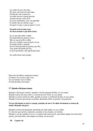 98
Eu venho do sul e do norte,
Do oeste e do leste de todo lugar.
Estrada da vida eu percorro
Levando socorro a quem precisar
Assunto de paz é meu forte
Eu cruzo montanhas, mas vou aprender
O mundo não me satisfaz o que
Eu quero é a paz, o que eu quero é viver.
No peito eu levo uma cruz,
No meu coração o que disse Jesus.
Eu sei que não tenho a idade
Da maturidade de quem já viveu
Mas sei que já tenho a idade
De ver a verdade o que eu quero ser eu
O mundo ferido e cansado
De um triste passado de guerras sem fim
Tem medo da bomba que fez,
E da fé que desfez, mas aponta pra mim.
Eu venho trazer meu recado,
15
Deus não envelhece, tampouco morreu,
Continua vivo no povo que é seu.
Se a juventude viesse a faltar.
O rosto de Deus iria mudar.
17. Quandoodiadapazrenascer
Quando o dia da paz renascer, quando o sol da esperança brilhar, eu vou cantar.
Quando o povo nas ruas sorrir, e a roseira de novo florir, eu vou cantar.
Quando as cercas caírem no chão, quando as mesas se encherem de pão, eu vou cantar.
Quando os muros que cercam os jardins, destruídos então os jasmins, vão perfumar.
Vai ser tão bonito se ouvir a canção, cantada, de novo. No olhar do homem a certeza do
irmão. Reinado, do povo.
Quando as armas da destruição, destruídas em cada nação, eu vou sonhar.
E o decreto que encerra a opressão, assinado só no coração, vai triunfar.
Quando a voz da verdade se ouvir, e a mentira não mais existir, será enfim, tempo novo de eterna
justiça, sem mais ódio, sem sangue ou cobiça, vai ser assim.
18. A gente vai
 