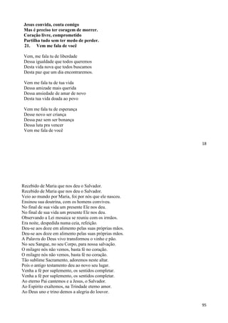 18
Jesus convida, conta comigo
Mas é preciso ter coragem de morrer.
Coração livre, comprometido
Partilha tudo sem ter medo de perder.
21. Vem me fala de você
Vem, me fala tu de liberdade
Dessa igualdade que todos queremos
Desta vida nova que todos buscamos
Desta paz que um dia encontraremos.
Vem me fala tu de tua vida
Dessa amizade mais querida
Dessa ansiedade de amar de novo
Desta tua vida doada ao povo
Vem me fala tu de esperança
Desse novo ser criança
Dessa paz sem ser bonança
Dessa luta pra vencer
Vem me fala de você
95
Recebido de Maria que nos deu o Salvador.
Recebido de Maria que nos deu o Salvador.
Veio ao mundo por Maria, foi por nós que ele nasceu.
Ensinou sua doutrina, com os homens conviveu.
No final de sua vida um presente Ele nos deu.
No final de sua vida um presente Ele nos deu.
Observando a Lei mosaica se reuniu com os irmãos.
Era noite, despedida numa ceia, refeição.
Deu-se aos doze em alimento pelas suas próprias mãos.
Deu-se aos doze em alimento pelas suas próprias mãos.
A Palavra do Deus vivo transformou o vinho e pão.
No seu Sangue, no seu Corpo, para nossa salvação.
O milagre nós não vemos, basta fé no coração.
O milagre nós não vemos, basta fé no coração.
Tão sublime Sacramento, adoremos neste altar.
Pois o antigo testamento deu ao novo seu lugar.
Venha a fé por suplemento, os sentidos completar.
Venha a fé por suplemento, os sentidos completar.
Ao eterno Pai cantemos e a Jesus, o Salvador.
Ao Espírito exaltemos, na Trindade eterno amor.
Ao Deus uno e trino demos a alegria do louvor.
 